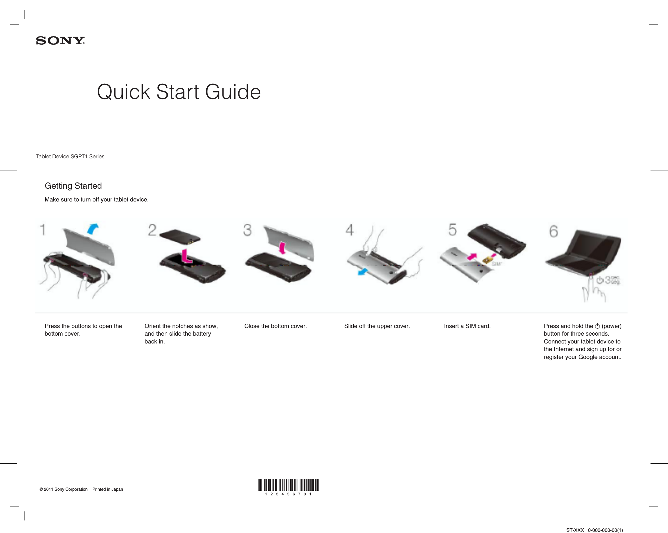 ST-XXX   0-000-000-00(1)Quick Start Guide© 2011 Sony Corporation    Printed in Japan123456701Press the buttons to open the bottom cover.Slide off the upper cover. Insert a SIM card. Press and hold the  (power) button for three seconds.Connect your tablet device to the Internet and sign up for or register your Google account.Orient the notches as show, and then slide the battery back in.Close the bottom cover.Tablet Device SGPT1 SeriesGetting StartedMake sure to turn off your tablet device.