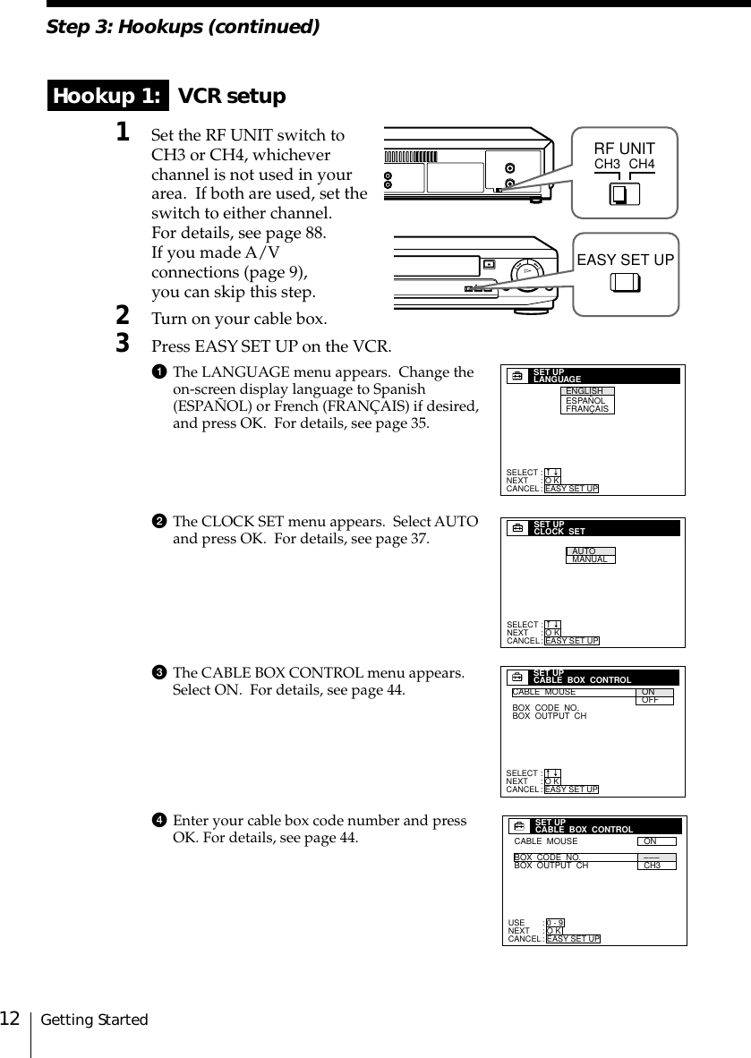 Getting Started12Step 3: Hookups (continued) Hookup 1:   VCR setup1Set the RF UNIT switch toCH3 or CH4, whicheverchannel is not used in yourarea.  If both are used, set theswitch to either channel.For details, see page 88.If you made A/Vconnections (page 9),you can skip this step.2Turn on your cable box.3Press EASY SET UP on the VCR.1The LANGUAGE menu appears.  Change theon-screen display language to Spanish(ESPAÑOL) or French (FRANÇAIS) if desired,and press OK.  For details, see page 35.2The CLOCK SET menu appears.  Select AUTOand press OK.  For details, see page 37.3The CABLE BOX CONTROL menu appears.Select ON.  For details, see page 44.4Enter your cable box code number and pressOK. For details, see page 44.CH3RF UNITCH4SELECTNEXTCANCEL:::SET UPLANGUAGEO KEASY SET UPnnENGLISHESPAÑOLFRANÇAISSET UPCLOCK  SETAUTOMANUALSELECTNEXTCANCEL:::O KEASY SET UPnnSET UPCABLE  BOX  CONTROLCABLE  MOUSEBOX  CODE  NO.BOX  OUTPUT  CHONOFFSELECTNEXTCANCEL:::O KEASY SET UPnnUSENEXTCANCEL:::SET UPCABLE  BOX  CONTROL0 - 9O KEASY SET UPCABLE  MOUSEBOX  CODE  NO.BOX  OUTPUT  CHON  CH3–––EASY SET UP