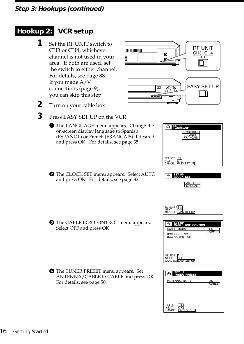 Getting Started16Step 3: Hookups (continued) Hookup 2:   VCR setup1Set the RF UNIT switch toCH3 or CH4, whicheverchannel is not used in yourarea.  If both are used, setthe switch to either channel.For details, see page 88.If you made A/Vconnections (page 9),you can skip this step.2Turn on your cable box.3Press EASY SET UP on the VCR.1The LANGUAGE menu appears.  Change theon-screen display language to Spanish(ESPAÑOL) or French (FRANÇAIS) if desired,and press OK.  For details, see page 35.2The CLOCK SET menu appears.  Select AUTOand press OK.  For details, see page 37.3The CABLE BOX CONTROL menu appears.Select OFF and press OK.4The TUNER PRESET menu appears.  SetANTENNA/CABLE to CABLE and press OK.For details, see page 50.SELECTNEXTCANCEL:::SET UPLANGUAGEO KEASY SET UPnnENGLISHESPAÑOLFRANÇAISSET UPCABLE  BOX  CONTROLCABLE  MOUSEBOX  CODE  NO.BOX  OUTPUT  CHONOFFSELECTNEXTCANCEL:::O KEASY SET UPnnSET UPCLOCK  SETAUTOMANUALSELECTNEXTCANCEL:::O KEASY SET UPnnSELECTNEXTCANCEL:::SET UPTUNER  PRESETO KEASY SET UPnnANTENNA / CABLE      ANTCABLE  CH3RF UNITCH4EASY SET UP