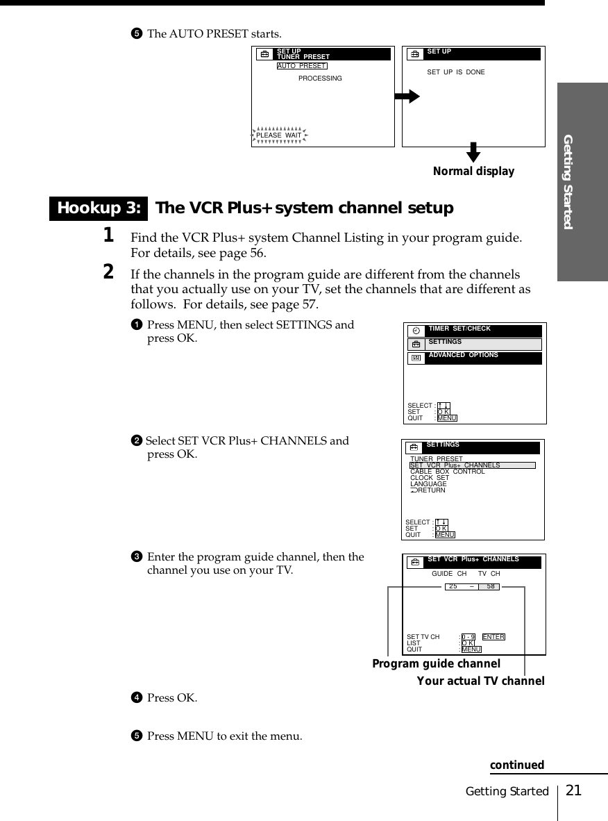 21Getting StartedGetting Started5The AUTO PRESET starts.Hookup 3: The VCR Plus+ system channel setup1Find the VCR Plus+ system Channel Listing in your program guide.For details, see page 56.2If the channels in the program guide are different from the channelsthat you actually use on your TV, set the channels that are different asfollows.  For details, see page 57.1Press MENU, then select SETTINGS andpress OK.2 Select SET VCR Plus+ CHANNELS andpress OK.3Enter the program guide channel, then thechannel you use on your TV.4Press OK.5Press MENU to exit the menu.Program guide channelYour actual TV channelSELECTSETQUIT:::TIMER  SET/CHECKSETTINGSADVANCED  OPTIONSO KMENUnnNRETURNTUNER  PRESETSET  VCR  Plus+  CHANNELSCLOCK  SETLANGUAGECABLE  BOX  CONTROLSELECTSETQUIT:::SETTINGSO KMENUnnSET TV CHLISTQUIT:::SET  VCR  Plus+  CHANNELSGUIDE CH TV CH25 58–0 - 9O KMENUENTERNormal displaySET UPTUNER  PRESETPLEASE  WAITAUTO  PRESETPROCESSINGSET UPSET  UP  IS  DONEcontinued