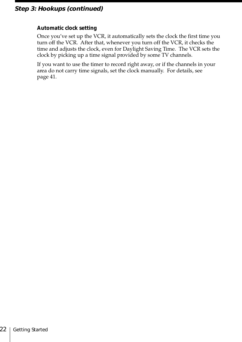 Getting Started22Step 3: Hookups (continued)Automatic clock settingOnce you’ve set up the VCR, it automatically sets the clock the first time youturn off the VCR.  After that, whenever you turn off the VCR, it checks thetime and adjusts the clock, even for Daylight Saving Time.  The VCR sets theclock by picking up a time signal provided by some TV channels.If you want to use the timer to record right away, or if the channels in yourarea do not carry time signals, set the clock manually.  For details, seepage 41.