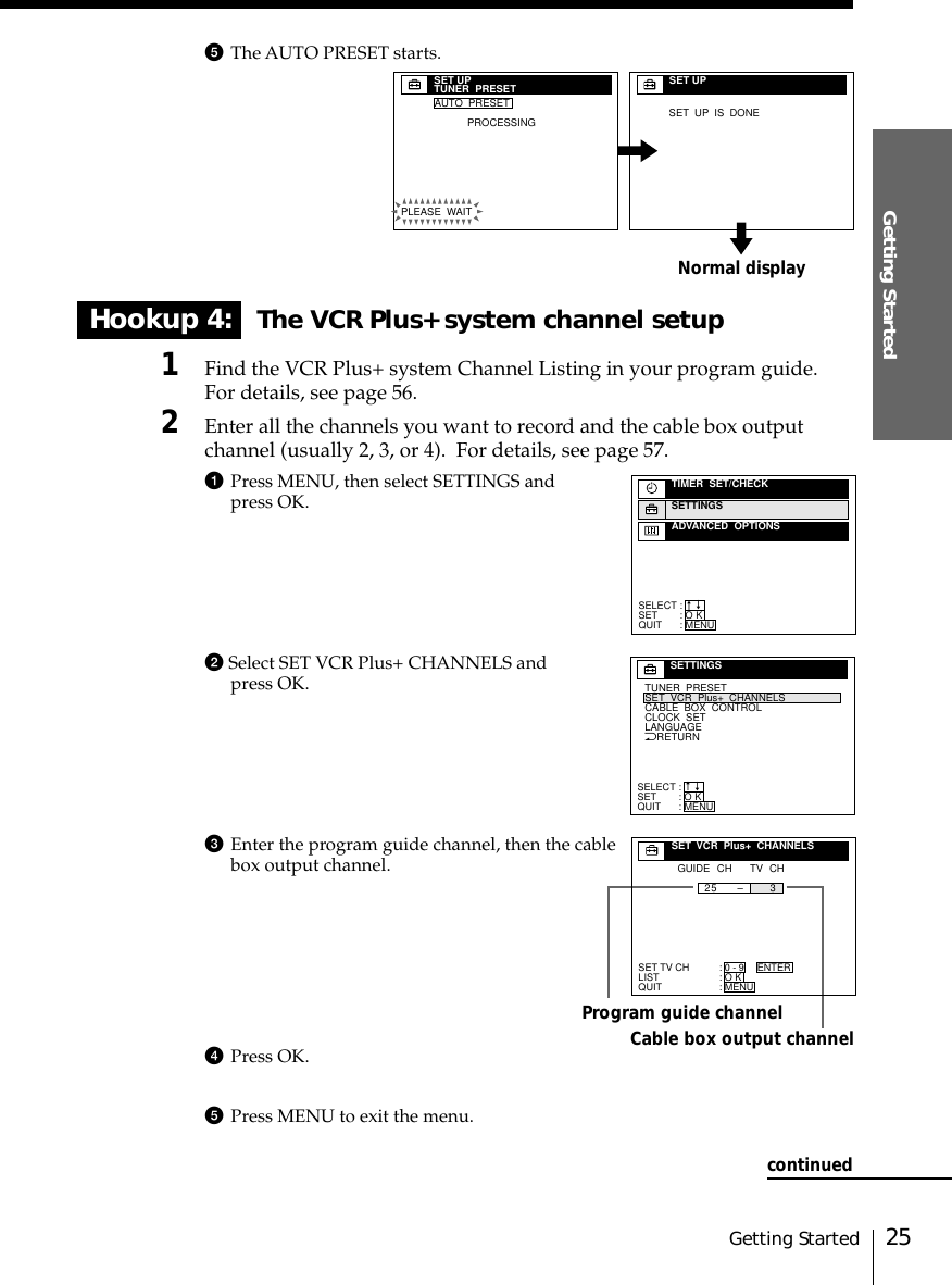 25Getting StartedGetting Started5The AUTO PRESET starts.Hookup 4: The VCR Plus+ system channel setup1Find the VCR Plus+ system Channel Listing in your program guide.For details, see page 56.2Enter all the channels you want to record and the cable box outputchannel (usually 2, 3, or 4).  For details, see page 57.1Press MENU, then select SETTINGS andpress OK.2 Select SET VCR Plus+ CHANNELS andpress OK.3Enter the program guide channel, then the cablebox output channel.4Press OK.5Press MENU to exit the menu.Program guide channelCable box output channelSELECTSETQUIT:::TIMER  SET/CHECKSETTINGSADVANCED  OPTIONSO KMENUnnNRETURNTUNER  PRESETSET  VCR  Plus+  CHANNELSCLOCK  SETLANGUAGECABLE  BOX  CONTROLSELECTSETQUIT:::SETTINGSO KMENUnnSET TV CHLISTQUIT:::SET  VCR  Plus+  CHANNELSGUIDE CH TV CH25 3–0 - 9O KMENUENTERNormal displaySET UPTUNER  PRESETPLEASE  WAITAUTO  PRESETPROCESSINGSET UPSET  UP  IS  DONEcontinued