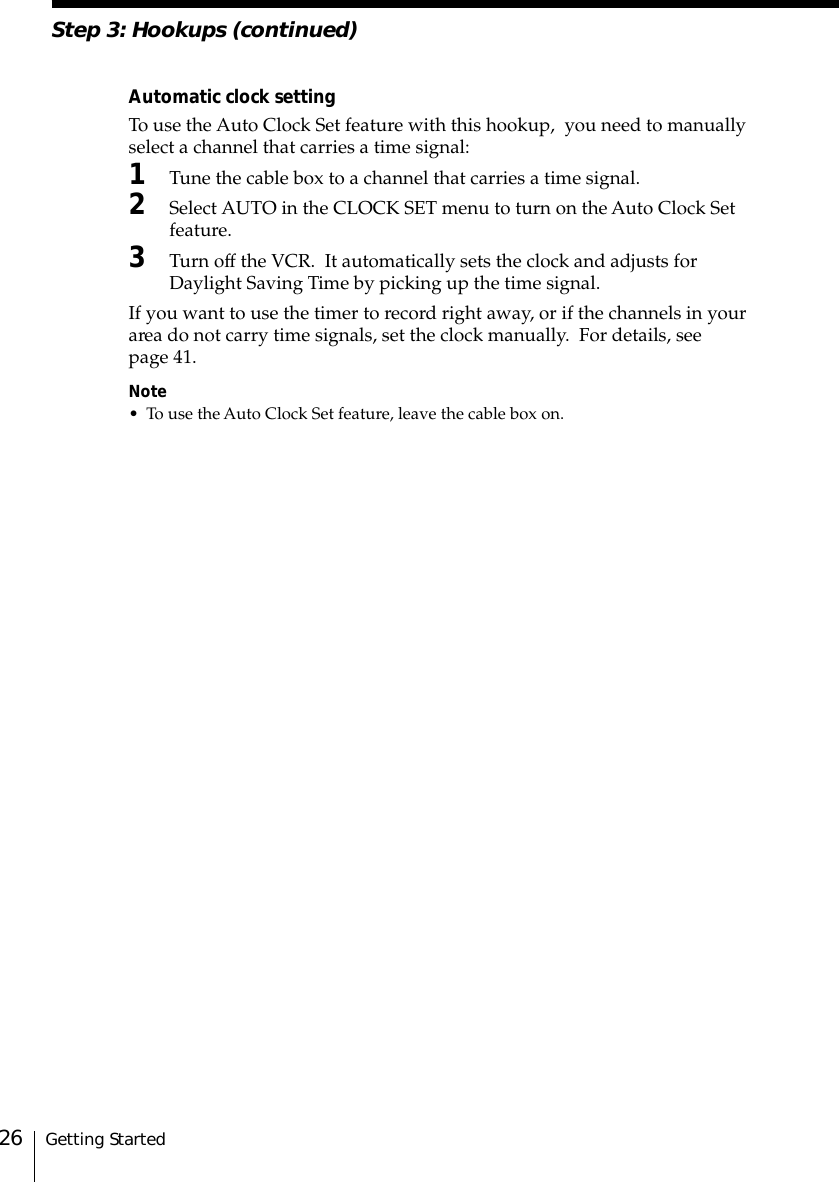 Getting Started26Step 3: Hookups (continued)Automatic clock settingTo use the Auto Clock Set feature with this hookup,  you need to manuallyselect a channel that carries a time signal:1Tune the cable box to a channel that carries a time signal.2Select AUTO in the CLOCK SET menu to turn on the Auto Clock Setfeature.3Turn off the VCR.  It automatically sets the clock and adjusts forDaylight Saving Time by picking up the time signal.If you want to use the timer to record right away, or if the channels in yourarea do not carry time signals, set the clock manually.  For details, seepage 41.Note• To use the Auto Clock Set feature, leave the cable box on.