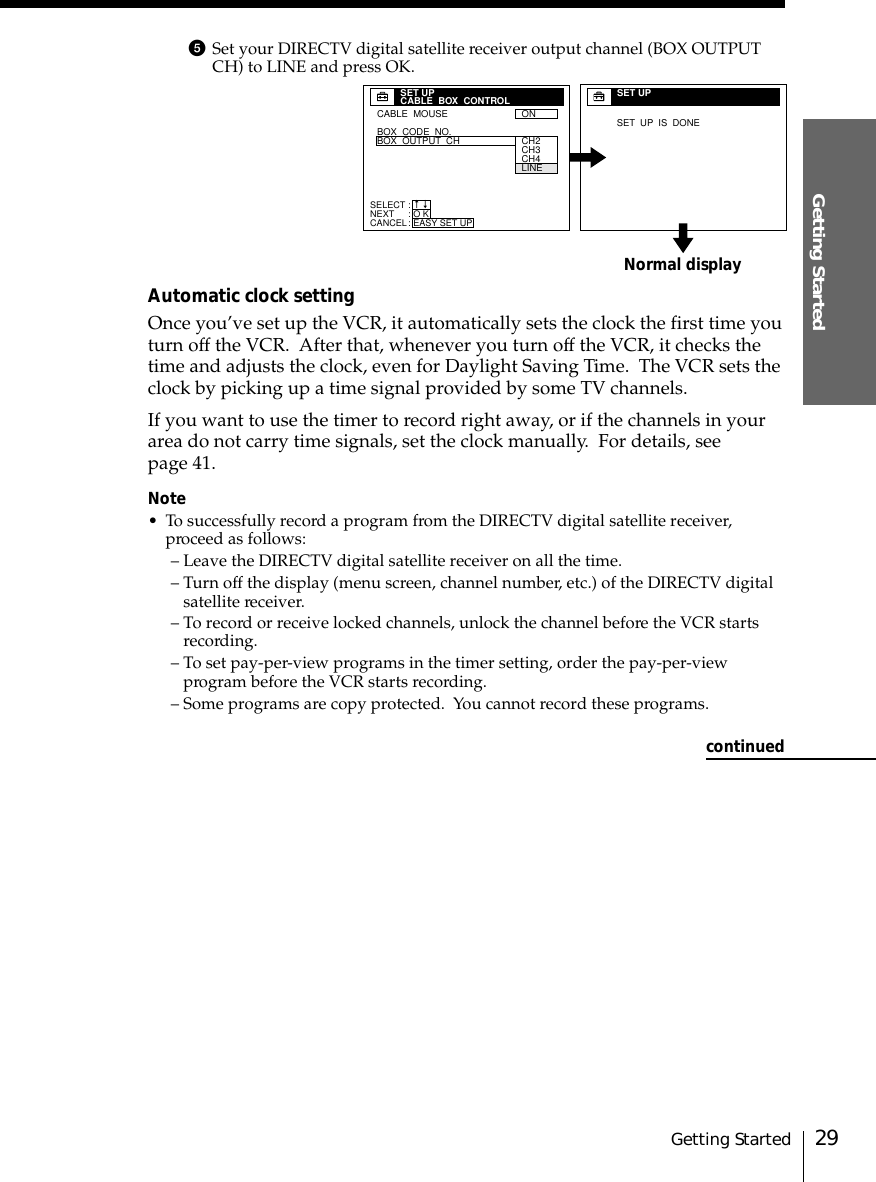 29Getting StartedGetting Started5Set your DIRECTV digital satellite receiver output channel (BOX OUTPUTCH) to LINE and press OK.Automatic clock settingOnce you’ve set up the VCR, it automatically sets the clock the first time youturn off the VCR.  After that, whenever you turn off the VCR, it checks thetime and adjusts the clock, even for Daylight Saving Time.  The VCR sets theclock by picking up a time signal provided by some TV channels.If you want to use the timer to record right away, or if the channels in yourarea do not carry time signals, set the clock manually.  For details, seepage 41.Note• To successfully record a program from the DIRECTV digital satellite receiver,proceed as follows:– Leave the DIRECTV digital satellite receiver on all the time.– Turn off the display (menu screen, channel number, etc.) of the DIRECTV digitalsatellite receiver.– To record or receive locked channels, unlock the channel before the VCR startsrecording.– To set pay-per-view programs in the timer setting, order the pay-per-viewprogram before the VCR starts recording.– Some programs are copy protected.  You cannot record these programs.Normal displaySET UPSET  UP  IS  DONECABLE  MOUSEBOX  CODE  NO.BOX  OUTPUT  CHON  SET UPCABLE  BOX  CONTROLCH2CH3CH4LINESELECTNEXTCANCEL:::O KEASY SET UPnncontinued