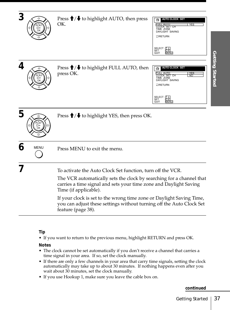 37Getting StartedGetting Started3Press &gt;/. to highlight AUTO, then pressOK.4Press &gt;/. to highlight FULL AUTO, thenpress OK.5Press &gt;/. to highlight YES, then press OK.6Press MENU to exit the menu.7To activate the Auto Clock Set function, turn off the VCR.The VCR automatically sets the clock by searching for a channel thatcarries a time signal and sets your time zone and Daylight SavingTime (if applicable).If your clock is set to the wrong time zone or Daylight Saving Time,you can adjust these settings without turning off the Auto Clock Setfeature (page 38).Tip• If you want to return to the previous menu, highlight RETURN and press OK.Notes• The clock cannot be set automatically if you don’t receive a channel that carries atime signal in your area.  If so, set the clock manually.• If there are only a few channels in your area that carry time signals, setting the clockautomatically may take up to about 30 minutes.  If nothing happens even after youwait about 30 minutes, set the clock manually.• If you use Hookup 1, make sure you leave the cable box on.OKPLAYOKPLAYSELECTSETQUIT:::AUTO CLOCK  SETYESO KMENUnnNRETURNFULL  AUTOCLOCK  SET  CHTIME  ZONEDAYLIGHT  SAVINGOKPLAYSELECTSETQUIT:::AUTO CLOCK  SETYESNOO KMENUnnNRETURNFULL  AUTOCLOCK  SET  CHTIME  ZONEDAYLIGHT  SAVINGMENUcontinued