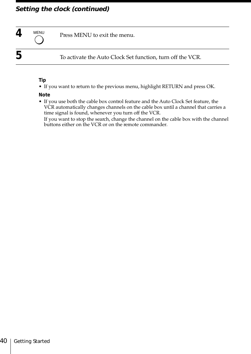 Getting Started40Setting the clock (continued)4Press MENU to exit the menu.5To activate the Auto Clock Set function, turn off the VCR.Tip• If you want to return to the previous menu, highlight RETURN and press OK.Note• If you use both the cable box control feature and the Auto Clock Set feature, theVCR automatically changes channels on the cable box until a channel that carries atime signal is found, whenever you turn off the VCR.If you want to stop the search, change the channel on the cable box with the channelbuttons either on the VCR or on the remote commander.MENU