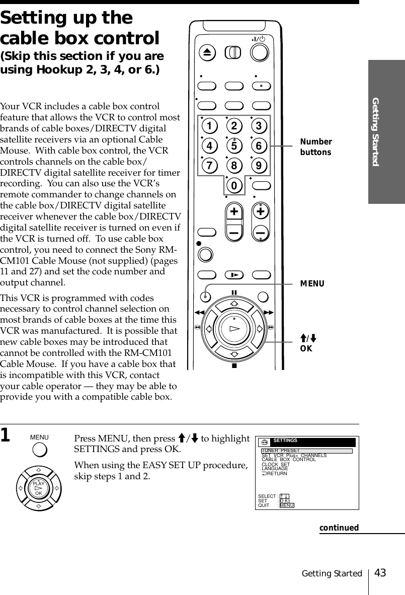 43Getting StartedGetting StartedNumberbuttonsSetting up thecable box control(Skip this section if you areusing Hookup 2, 3, 4, or 6.)Your VCR includes a cable box controlfeature that allows the VCR to control mostbrands of cable boxes/DIRECTV digitalsatellite receivers via an optional CableMouse.  With cable box control, the VCRcontrols channels on the cable box/DIRECTV digital satellite receiver for timerrecording.  You can also use the VCR’sremote commander to change channels onthe cable box/DIRECTV digital satellitereceiver whenever the cable box/DIRECTVdigital satellite receiver is turned on even ifthe VCR is turned off.  To use cable boxcontrol, you need to connect the Sony RM-CM101 Cable Mouse (not supplied) (pages11 and 27) and set the code number andoutput channel.This VCR is programmed with codesnecessary to control channel selection onmost brands of cable boxes at the time thisVCR was manufactured.  It is possible thatnew cable boxes may be introduced thatcannot be controlled with the RM-CM101Cable Mouse.  If you have a cable box thatis incompatible with this VCR, contactyour cable operator –– they may be able toprovide you with a compatible cable box.1Press MENU, then press &gt;/. to highlightSETTINGS and press OK.When using the EASY SET UP procedure,skip steps 1 and 2.OKPLAY&gt;/.OKNRETURNTUNER  PRESETSET  VCR  Plus+  CHANNELSCLOCK  SETLANGUAGECABLE  BOX  CONTROLSELECTSETQUIT:::SETTINGSO KMENUnn1237890456+–+–MENUMENUcontinued