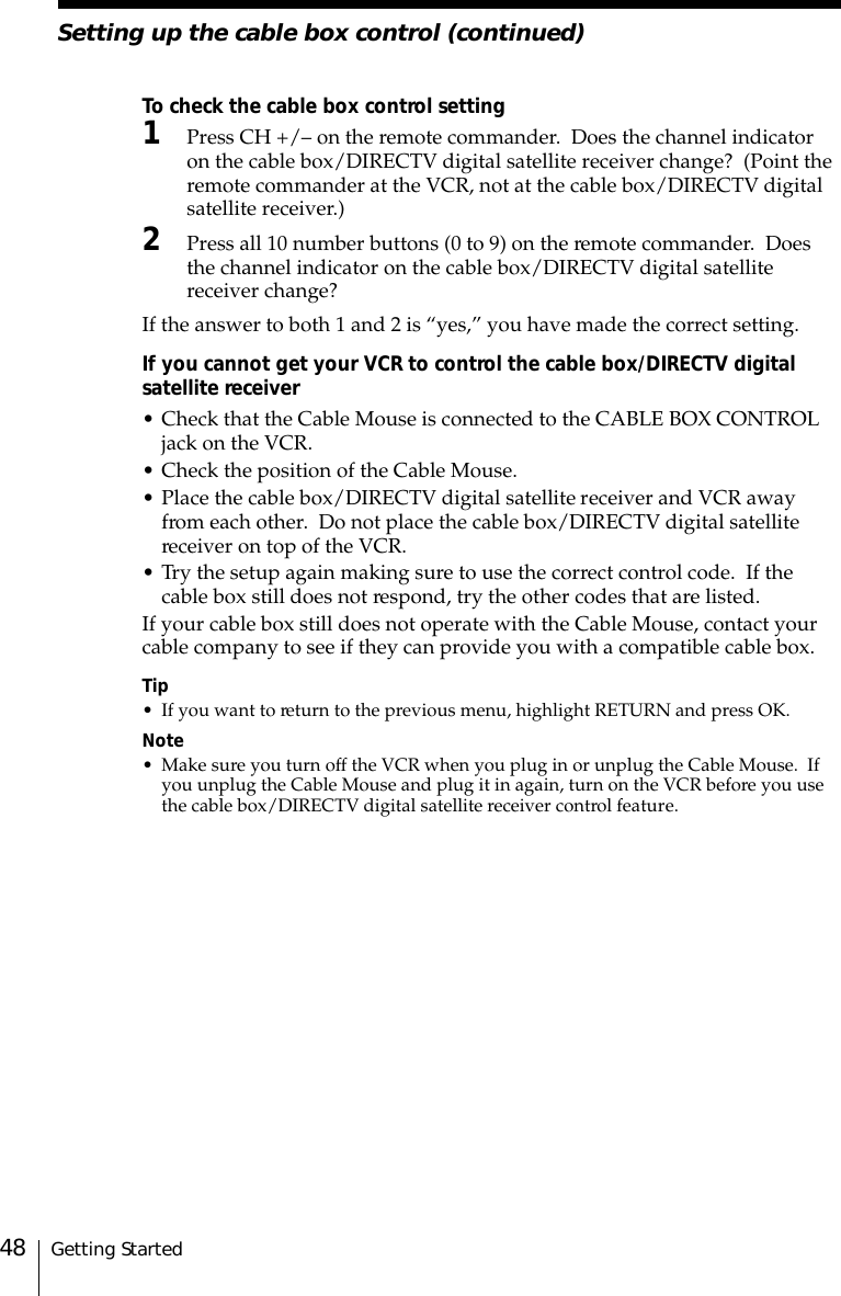 Getting Started48To check the cable box control setting1Press CH +/– on the remote commander.  Does the channel indicatoron the cable box/DIRECTV digital satellite receiver change?  (Point theremote commander at the VCR, not at the cable box/DIRECTV digitalsatellite receiver.)2Press all 10 number buttons (0 to 9) on the remote commander.  Doesthe channel indicator on the cable box/DIRECTV digital satellitereceiver change?If the answer to both 1 and 2 is “yes,” you have made the correct setting.If you cannot get your VCR to control the cable box/DIRECTV digitalsatellite receiver• Check that the Cable Mouse is connected to the CABLE BOX CONTROLjack on the VCR.• Check the position of the Cable Mouse.• Place the cable box/DIRECTV digital satellite receiver and VCR awayfrom each other.  Do not place the cable box/DIRECTV digital satellitereceiver on top of the VCR.• Try the setup again making sure to use the correct control code.  If thecable box still does not respond, try the other codes that are listed.If your cable box still does not operate with the Cable Mouse, contact yourcable company to see if they can provide you with a compatible cable box.Tip• If you want to return to the previous menu, highlight RETURN and press OK.Note• Make sure you turn off the VCR when you plug in or unplug the Cable Mouse.  Ifyou unplug the Cable Mouse and plug it in again, turn on the VCR before you usethe cable box/DIRECTV digital satellite receiver control feature.Setting up the cable box control (continued)