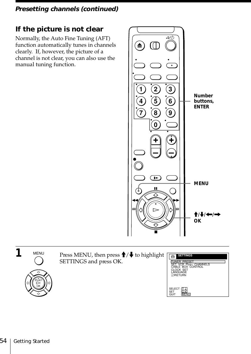 Getting Started54Presetting channels (continued)MENUNumberbuttons,ENTERIf the picture is not clearNormally, the Auto Fine Tuning (AFT)function automatically tunes in channelsclearly.  If, however, the picture of achannel is not clear, you can also use themanual tuning function.1Press MENU, then press &gt;/. to highlightSETTINGS and press OK.OKPLAY&gt;/./?//OKNRETURNTUNER  PRESETSET  VCR  Plus+  CHANNELSCLOCK  SETLANGUAGECABLE  BOX  CONTROLSELECTSETQUIT:::SETTINGSO KMENUnn1237890456+–+–MENU
