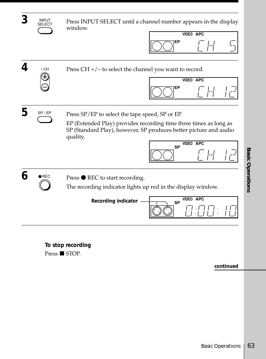 Basic OperationsBasic Operations 633Press INPUT SELECT until a channel number appears in the displaywindow.4Press CH +/– to select the channel you want to record.5Press SP/EP to select the tape speed, SP or EP.EP (Extended Play) provides recording time three times as long asSP (Standard Play), however, SP produces better picture and audioquality.6Press r REC to start recording.The recording indicator lights up red in the display window.To stop recordingPress p STOP.Recording indicatorINPUTSELECT• CHSP / EPRECcontinuedEPVIDEOAPCEPVIDEOAPCSPVIDEOAPCSPVIDEOAPC