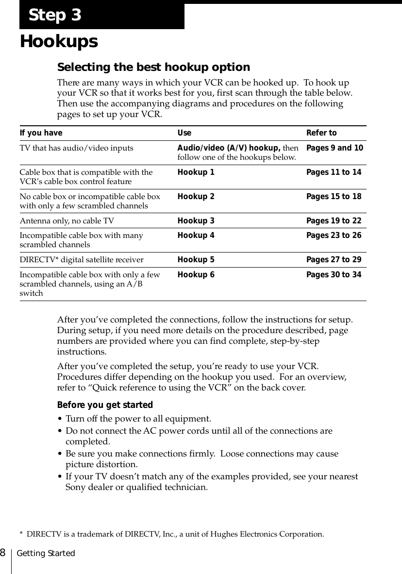 Getting Started8Step 3HookupsSelecting the best hookup optionThere are many ways in which your VCR can be hooked up.  To hook upyour VCR so that it works best for you, first scan through the table below.Then use the accompanying diagrams and procedures on the followingpages to set up your VCR.If you have Use Refer toTV that has audio/video inputs Audio/video (A/V) hookup, then Pages 9 and 10follow one of the hookups below.Cable box that is compatible with the Hookup 1 Pages 11 to 14VCR’s cable box control featureNo cable box or incompatible cable box Hookup 2 Pages 15 to 18with only a few scrambled channelsAntenna only, no cable TV Hookup 3 Pages 19 to 22Incompatible cable box with many Hookup 4 Pages 23 to 26scrambled channelsDIRECTV* digital satellite receiver Hookup 5 Pages 27 to 29Incompatible cable box with only a few Hookup 6 Pages 30 to 34scrambled channels, using an A/BswitchAfter you’ve completed the connections, follow the instructions for setup.During setup, if you need more details on the procedure described, pagenumbers are provided where you can find complete, step-by-stepinstructions.After you’ve completed the setup, you’re ready to use your VCR.Procedures differ depending on the hookup you used.  For an overview,refer to “Quick reference to using the VCR” on the back cover.Before you get started• Turn off the power to all equipment.• Do not connect the AC power cords until all of the connections arecompleted.• Be sure you make connections firmly.  Loose connections may causepicture distortion.• If your TV doesn’t match any of the examples provided, see your nearestSony dealer or qualified technician.* DIRECTV is a trademark of DIRECTV, Inc., a unit of Hughes Electronics Corporation.