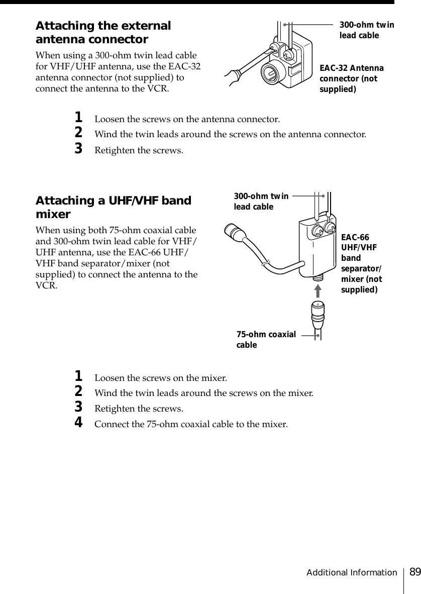 89Additional InformationEAC-32 Antennaconnector (notsupplied)300-ohm twinlead cableEAC-66UHF/VHFbandseparator/mixer (notsupplied)300-ohm twinlead cable75-ohm coaxialcableAttaching the externalantenna connectorWhen using a 300-ohm twin lead cablefor VHF/UHF antenna, use the EAC-32antenna connector (not supplied) toconnect the antenna to the VCR.1Loosen the screws on the antenna connector.2Wind the twin leads around the screws on the antenna connector.3Retighten the screws.Attaching a UHF/VHF bandmixerWhen using both 75-ohm coaxial cableand 300-ohm twin lead cable for VHF/UHF antenna, use the EAC-66 UHF/VHF band separator/mixer (notsupplied) to connect the antenna to theVCR.1Loosen the screws on the mixer.2Wind the twin leads around the screws on the mixer.3Retighten the screws.4Connect the 75-ohm coaxial cable to the mixer.