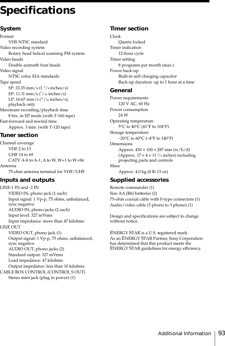 93Additional InformationSpecificationsSystemFormatVHS NTSC standardVideo recording systemRotary head helical scanning FM systemVideo headsDouble azimuth four headsVideo signalNTSC color, EIA standardsTape speedSP: 33.35 mm/s (1 3/8 inches/s)EP: 11.11 mm/s (7/16 inches/s)LP: 16.67 mm/s (11/16 inches/s),playback onlyMaximum recording/playback time8 hrs. in EP mode (with T-160 tape)Fast-forward and rewind timeApprox. 3 min. (with T-120 tape)Tuner sectionChannel coverageVHF 2 to 13UHF 14 to 69CATV A-8 to A-1, A to W, W+1 to W+84Antenna75-ohm antenna terminal for VHF/UHFInputs and outputsLINE-1 IN and -2 INVIDEO IN, phono jack (1 each)Input signal: 1 Vp-p, 75 ohms, unbalanced,sync negativeAUDIO IN, phono jacks (2 each)Input level: 327 mVrmsInput impedance: more than 47 kilohmsLINE OUTVIDEO OUT, phono jack (1)Output signal: 1 Vp-p, 75 ohms, unbalanced,sync negativeAUDIO OUT, phono jacks (2)Standard output: 327 mVrmsLoad impedance: 47 kilohmsOutput impedance: less than 10 kilohmsCABLE BOX CONTROL (CONTROL S OUT)Stereo mini jack (plug in power) (1)Timer sectionClockQuartz lockedTimer indication12-hour cycleTimer setting8 programs per month (max.)Power back-upBuilt-in self-charging capacitorBack-up duration: up to 1 hour at a timeGeneralPower requirements120 V AC, 60 HzPower consumption24 WOperating temperature5°C to 40°C (41°F to 104°F)Storage temperature–20°C to 60°C (–4°F to 140°F)DimensionsApprox. 430 × 100 × 287 mm (w/h/d)(Approx. 17 × 4 × 11 3/8 inches) includingprojecting parts and controlsMassApprox. 4.0 kg (8 lb 13 oz)Supplied accessoriesRemote commander (1)Size AA (R6) batteries (2)75-ohm coaxial cable with F-type connectors (1)Audio/video cable (3 phono to 3 phono) (1)Design and specifications are subject to changewithout notice.ENERGY STAR is a U.S. registered mark.As an ENERGY STAR Partner, Sony Corporationhas determined that this product meets theENERGY STAR guidelines for energy efficiency.