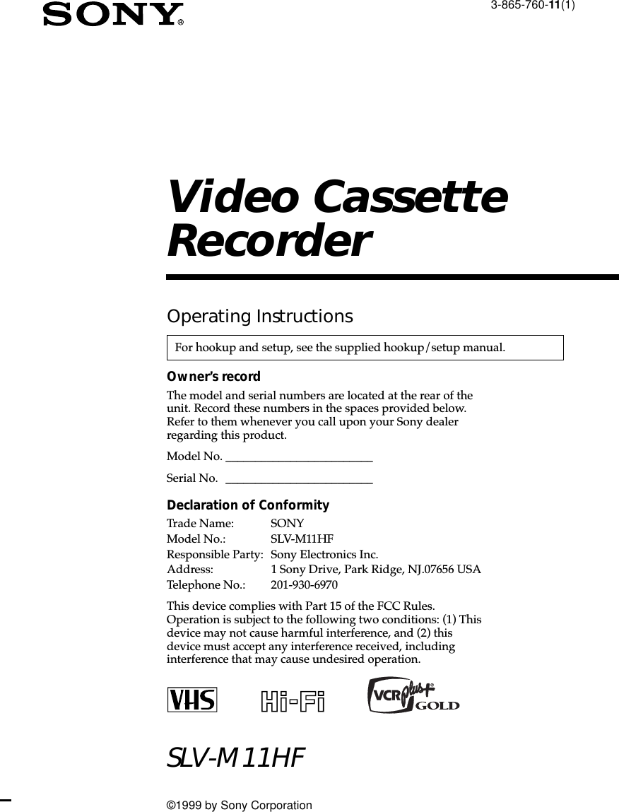 3-865-760-11(1)Video CassetteRecorder©1999 by Sony CorporationSLV-M11HFOperating InstructionsOwner’s recordThe model and serial numbers are located at the rear of theunit. Record these numbers in the spaces provided below.Refer to them whenever you call upon your Sony dealerregarding this product.Model No. _________________________Serial No. _________________________Declaration of ConformityTrade Name: SONYModel No.: SLV-M11HFResponsible Party: Sony Electronics Inc.Address: 1 Sony Drive, Park Ridge, NJ.07656 USATelephone No.: 201-930-6970This device complies with Part 15 of the FCC Rules.Operation is subject to the following two conditions: (1) Thisdevice may not cause harmful interference, and (2) thisdevice must accept any interference received, includinginterference that may cause undesired operation.For hookup and setup, see the supplied hookup/setup manual.