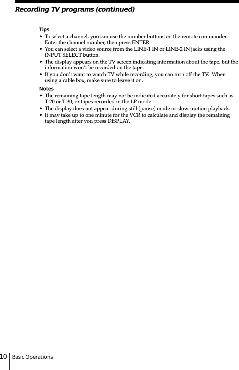 Basic Operations10Tips• To select a channel, you can use the number buttons on the remote commander.Enter the channel number, then press ENTER.• You can select a video source from the LINE-1 IN or LINE-2 IN jacks using theINPUT SELECT button.• The display appears on the TV screen indicating information about the tape, but theinformation won’t be recorded on the tape.• If you don’t want to watch TV while recording, you can turn off the TV.  Whenusing a cable box, make sure to leave it on.Notes• The remaining tape length may not be indicated accurately for short tapes such asT-20 or T-30, or tapes recorded in the LP mode.• The display does not appear during still (pause) mode or slow-motion playback.• It may take up to one minute for the VCR to calculate and display the remainingtape length after you press DISPLAY.Recording TV programs (continued)