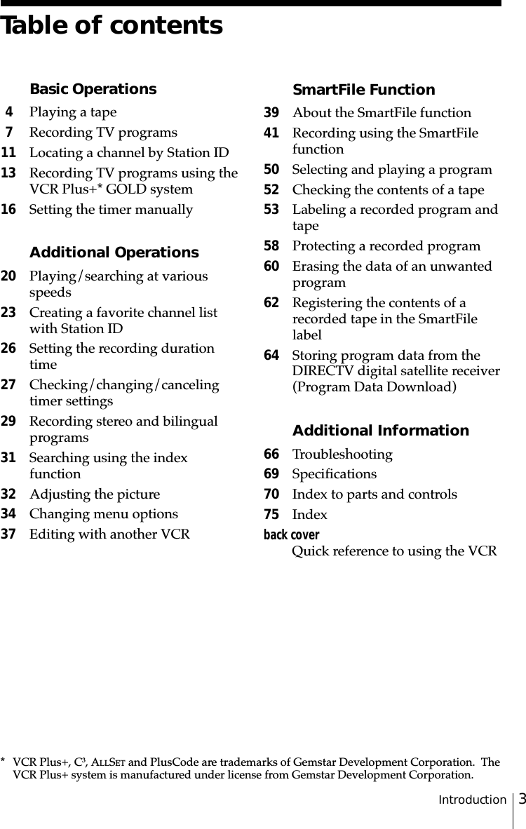3Introduction* VCR Plus+, C3, ALLSET and PlusCode are trademarks of Gemstar Development Corporation.  TheVCR Plus+ system is manufactured under license from Gemstar Development Corporation.Table of contentsBasic Operations4Playing a tape7Recording TV programs11 Locating a channel by Station ID13 Recording TV programs using theVCR Plus+* GOLD system16 Setting the timer manuallyAdditional Operations20 Playing/searching at variousspeeds23 Creating a favorite channel listwith Station ID26 Setting the recording durationtime27 Checking/changing/cancelingtimer settings29 Recording stereo and bilingualprograms31 Searching using the indexfunction32 Adjusting the picture34 Changing menu options37 Editing with another VCRSmartFile Function39 About the SmartFile function41 Recording using the SmartFilefunction50 Selecting and playing a program52 Checking the contents of a tape53 Labeling a recorded program andtape58 Protecting a recorded program60 Erasing the data of an unwantedprogram62 Registering the contents of arecorded tape in the SmartFilelabel64 Storing program data from theDIRECTV digital satellite receiver(Program Data Download)Additional Information66 Troubleshooting69 Specifications70 Index to parts and controls 75 Indexback coverQuick reference to using the VCR
