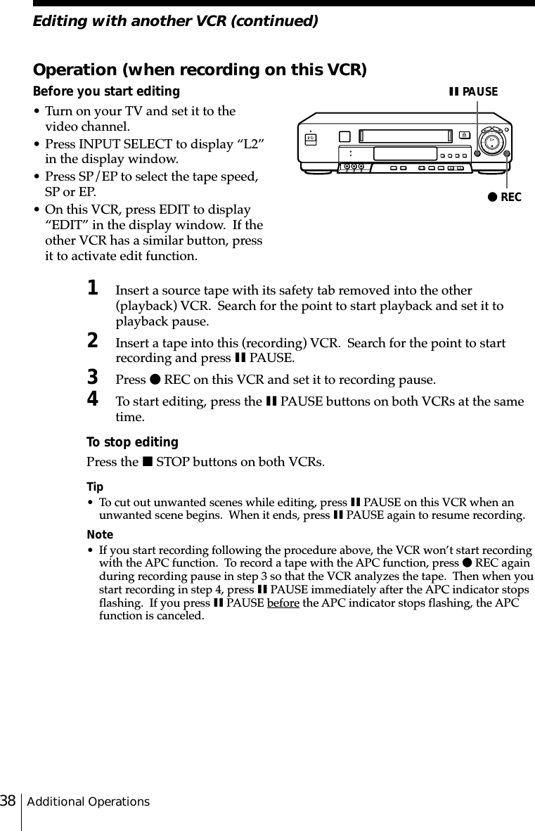 Additional Operations38Operation (when recording on this VCR)Before you start editing• Turn on your TV and set it to thevideo channel.• Press INPUT SELECT to display “L2”in the display window.• Press SP/EP to select the tape speed,SP or EP.• On this VCR, press EDIT to display“EDIT” in the display window.  If theother VCR has a similar button, pressit to activate edit function.1Insert a source tape with its safety tab removed into the other(playback) VCR.  Search for the point to start playback and set it toplayback pause.2Insert a tape into this (recording) VCR.  Search for the point to startrecording and press X PAUSE.3Press z REC on this VCR and set it to recording pause.4To start editing, press the X PAUSE buttons on both VCRs at the sametime.To stop editingPress the x STOP buttons on both VCRs.Tip• To cut out unwanted scenes while editing, press X PAUSE on this VCR when anunwanted scene begins.  When it ends, press X PAUSE again to resume recording.Note• If you start recording following the procedure above, the VCR won’t start recordingwith the APC function.  To record a tape with the APC function, press z REC againduring recording pause in step 3 so that the VCR analyzes the tape.  Then when youstart recording in step 4, press X PAUSE immediately after the APC indicator stopsflashing.  If you press X PAUSE before the APC indicator stops flashing, the APCfunction is canceled.z RECX PAUSEEditing with another VCR (continued)