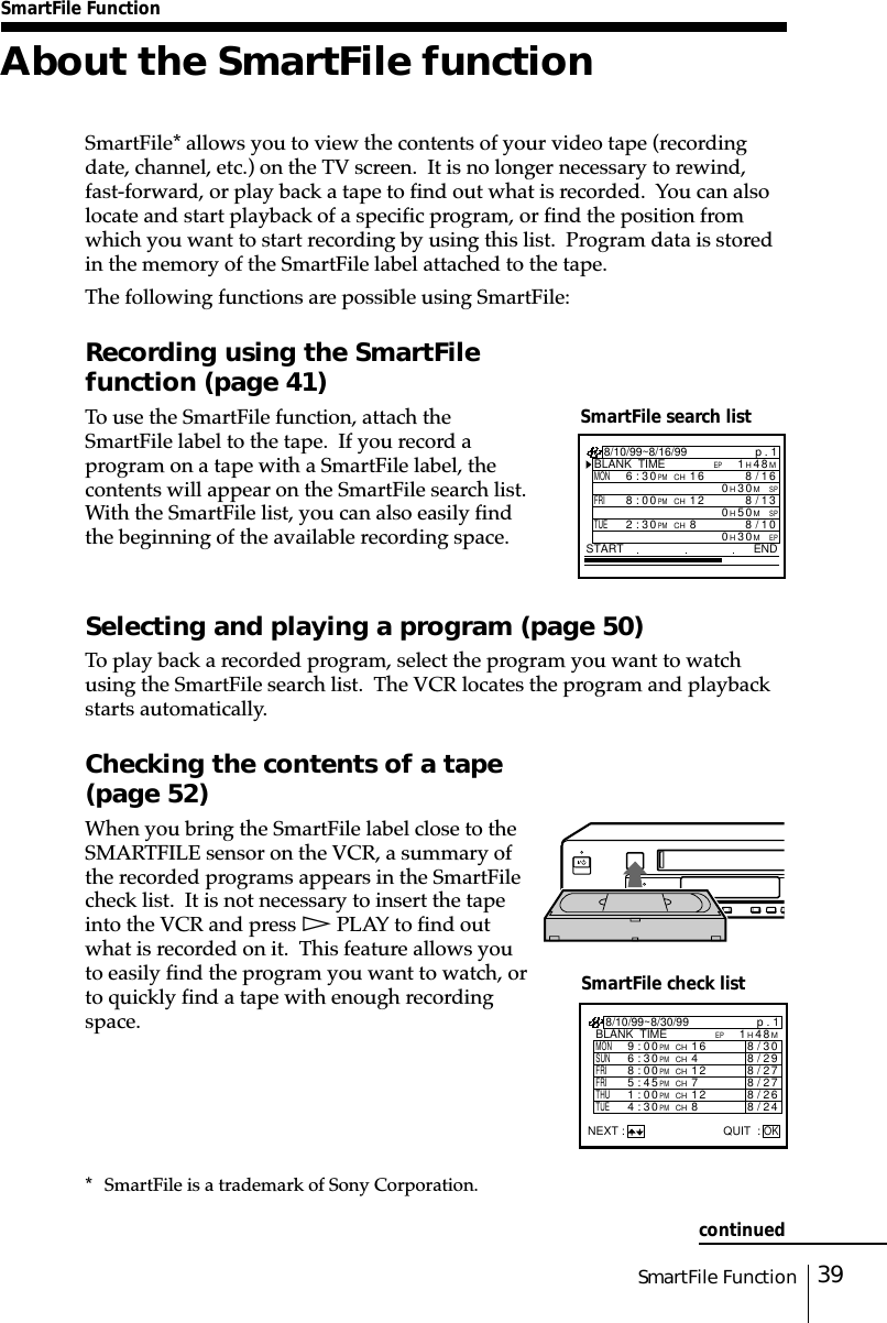 39SmartFile FunctionSmartFile FunctionAbout the SmartFile functionSmartFile* allows you to view the contents of your video tape (recordingdate, channel, etc.) on the TV screen.  It is no longer necessary to rewind,fast-forward, or play back a tape to find out what is recorded.  You can alsolocate and start playback of a specific program, or find the position fromwhich you want to start recording by using this list.  Program data is storedin the memory of the SmartFile label attached to the tape.The following functions are possible using SmartFile:Recording using the SmartFilefunction (page 41)To use the SmartFile function, attach theSmartFile label to the tape.  If you record aprogram on a tape with a SmartFile label, thecontents will appear on the SmartFile search list.With the SmartFile list, you can also easily findthe beginning of the available recording space.Selecting and playing a program (page 50)To play back a recorded program, select the program you want to watchusing the SmartFile search list.  The VCR locates the program and playbackstarts automatically.Checking the contents of a tape(page 52)When you bring the SmartFile label close to theSMARTFILE sensor on the VCR, a summary ofthe recorded programs appears in the SmartFilecheck list.  It is not necessary to insert the tapeinto the VCR and press H PLAY to find outwhat is recorded on it.  This feature allows youto easily find the program you want to watch, orto quickly find a tape with enough recordingspace.SmartFile search listSmartFile check listp . 1BLANK  TIMEM84H1EPSTART END8/10/99~8/16/99MON6:30PMCH16/8SPM03H016FRI8:00PMCH13/8SPM05H012TUE2:30PMCH80/8EPM03H018/10/99~8/30/99MONp . 1BLANK  TIMEM84H1EP9:00PMCH16 0/83TUE4:30PMCH84/82SUN6:30PMCH49/82FRI8:00PMCH12 7/82FRI5:45PMCH77/82THU1:00PMCH12 6/82NEXT : QUIT :OK* SmartFile is a trademark of Sony Corporation.continued