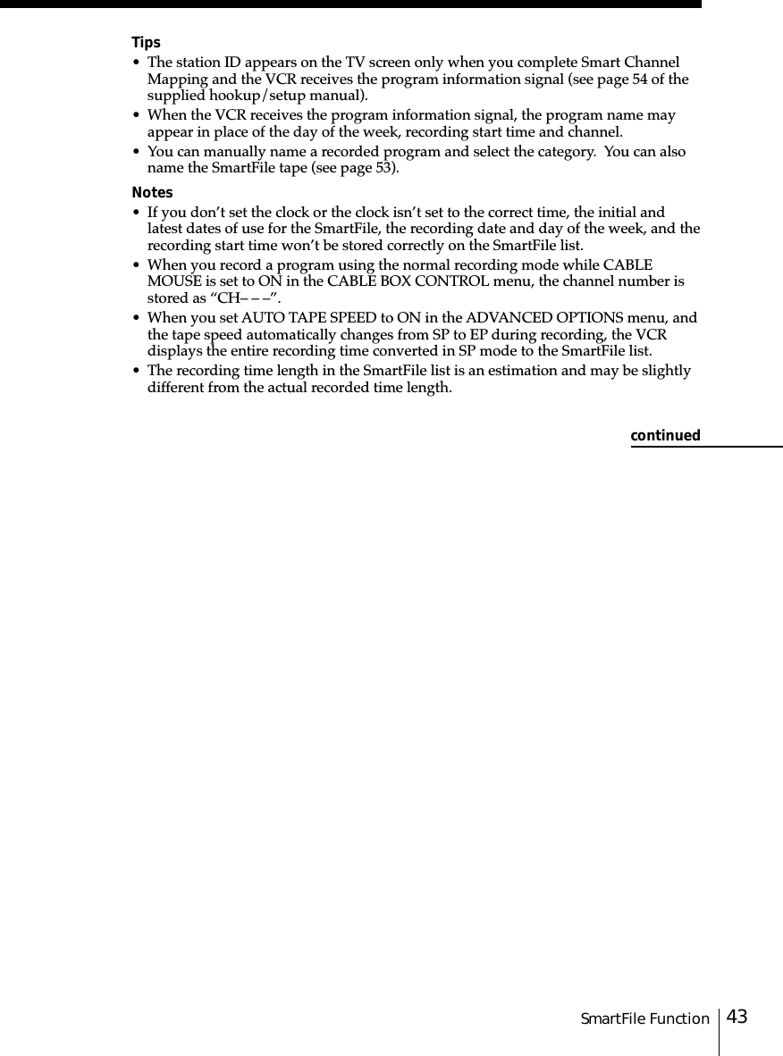 43SmartFile FunctionTips• The station ID appears on the TV screen only when you complete Smart ChannelMapping and the VCR receives the program information signal (see page 54 of thesupplied hookup/setup manual).• When the VCR receives the program information signal, the program name mayappear in place of the day of the week, recording start time and channel.• You can manually name a recorded program and select the category.  You can alsoname the SmartFile tape (see page 53).Notes• If you don’t set the clock or the clock isn’t set to the correct time, the initial andlatest dates of use for the SmartFile, the recording date and day of the week, and therecording start time won’t be stored correctly on the SmartFile list.• When you record a program using the normal recording mode while CABLEMOUSE is set to ON in the CABLE BOX CONTROL menu, the channel number isstored as “CH– – –”.• When you set AUTO TAPE SPEED to ON in the ADVANCED OPTIONS menu, andthe tape speed automatically changes from SP to EP during recording, the VCRdisplays the entire recording time converted in SP mode to the SmartFile list.• The recording time length in the SmartFile list is an estimation and may be slightlydifferent from the actual recorded time length.continued