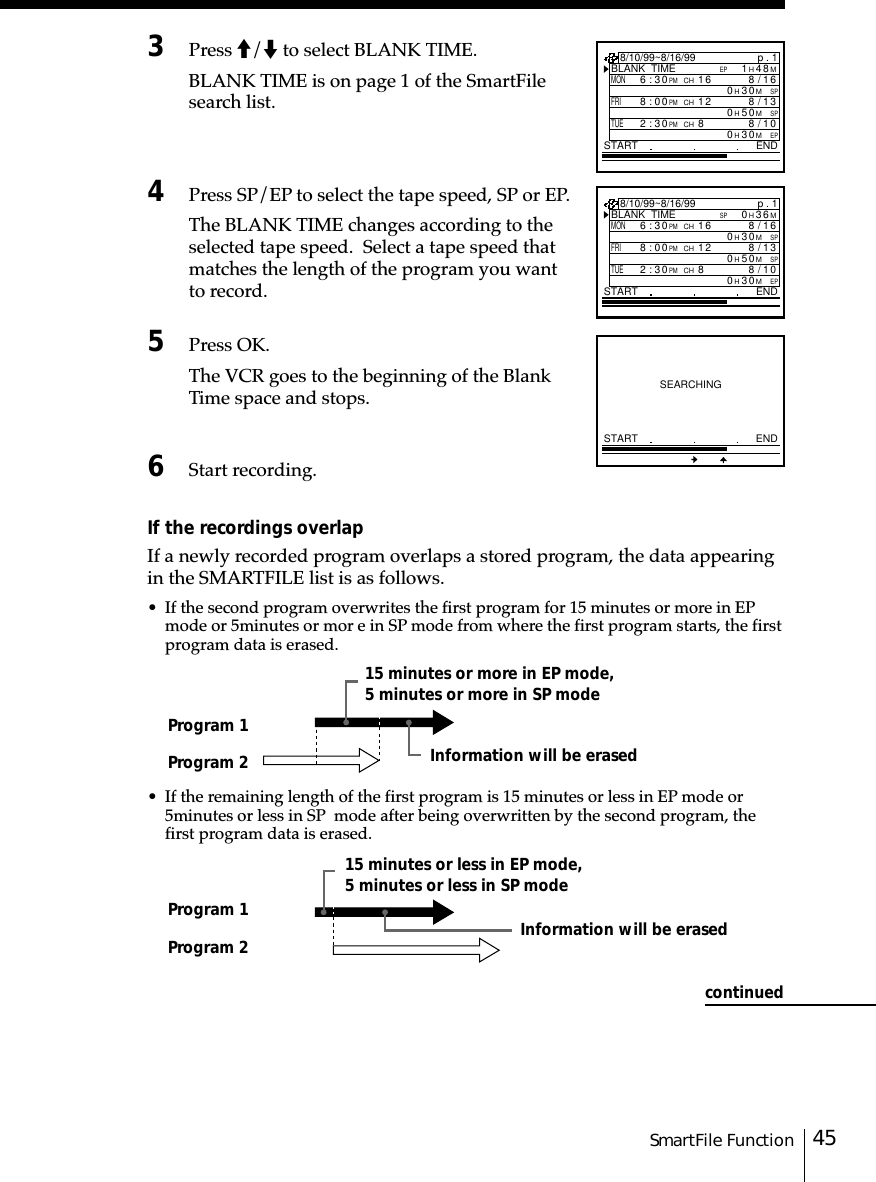 45SmartFile Function3Press M/m to select BLANK TIME.BLANK TIME is on page 1 of the SmartFilesearch list.4Press SP/EP to select the tape speed, SP or EP.The BLANK TIME changes according to theselected tape speed.  Select a tape speed thatmatches the length of the program you wantto record.5Press OK.The VCR goes to the beginning of the BlankTime space and stops.6Start recording.If the recordings overlapIf a newly recorded program overlaps a stored program, the data appearingin the SMARTFILE list is as follows.• If the second program overwrites the first program for 15 minutes or more in EPmode or 5␣minutes or mor e in SP mode from where the first program starts, the firstprogram data is erased.• If the remaining length of the first program is 15 minutes or less in EP mode or5␣minutes or less in SP  mode after being overwritten by the second program, thefirst program data is erased.p . 1BLANK  TIMEM63H0SPSTART END8/10/99~8/16/99MON6:30PMCH16/8SPM03H016FRI8:00PMCH13/8SPM05H012TUE2:30PMCH80/8EPM03H01SEARCHINGSTART ENDProgram 1Program 2Program 1Program 2Information will be erasedInformation will be erased15 minutes or more in EP mode,5 minutes or more in SP mode15 minutes or less in EP mode,5 minutes or less in SP modep . 1BLANK  TIMEM84H1EPSTART END8/10/99~8/16/99MON6:30PMCH16/8SPM03H016FRI8:00PMCH13/8SPM05H012TUE2:30PMCH80/8EPM03H01continued