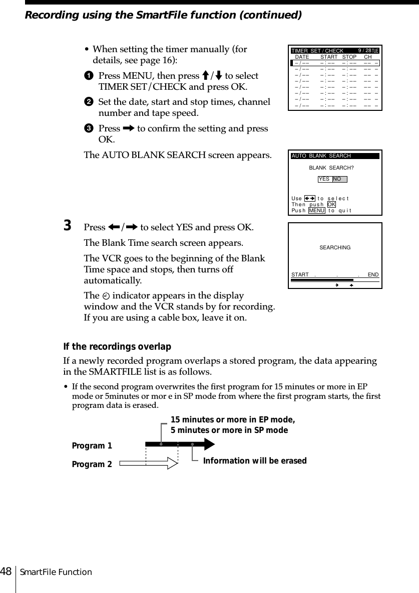 SmartFile Function48Recording using the SmartFile function (continued)• When setting the timer manually (fordetails, see page 16):1Press MENU, then press M/m to selectTIMER SET/CHECK and press OK.2Set the date, start and stop times, channelnumber and tape speed.3Press , to confirm the setting and pressOK.The AUTO BLANK SEARCH screen appears.3Press &lt;/, to select YES and press OK.The Blank Time search screen appears.The VCR goes to the beginning of the BlankTime space and stops, then turns offautomatically.The   indicator appears in the displaywindow and the VCR stands by for recording.If you are using a cable box, leave it on.If the recordings overlapIf a newly recorded program overlaps a stored program, the data appearingin the SMARTFILE list is as follows.• If the second program overwrites the first program for 15 minutes or more in EPmode or 5␣minutes or mor e in SP mode from where the first program starts, the firstprogram data is erased.SEARCHINGSTART ENDAUTO  BLANK  SEARCHBLANK  SEARCH?Use t o s e l ec tThen pushPus h MENU to quitYES NOOKProgram 1Program 2 Information will be erased15 minutes or more in EP mode,5 minutes or more in SP mode–TIMER  SET / CHECK–TUEDATE START STOP CH/– –:–– –:–– –– –––/– –:–– –:–– –– –––/– –:–– –:–– –– –––/– –:–– –:–– –– –––/– –:–– –:–– –– –––/– –:–– –:–– –– –––/– –:–– –:–– –– –––/– –:–– –:–– –– –9 / 28