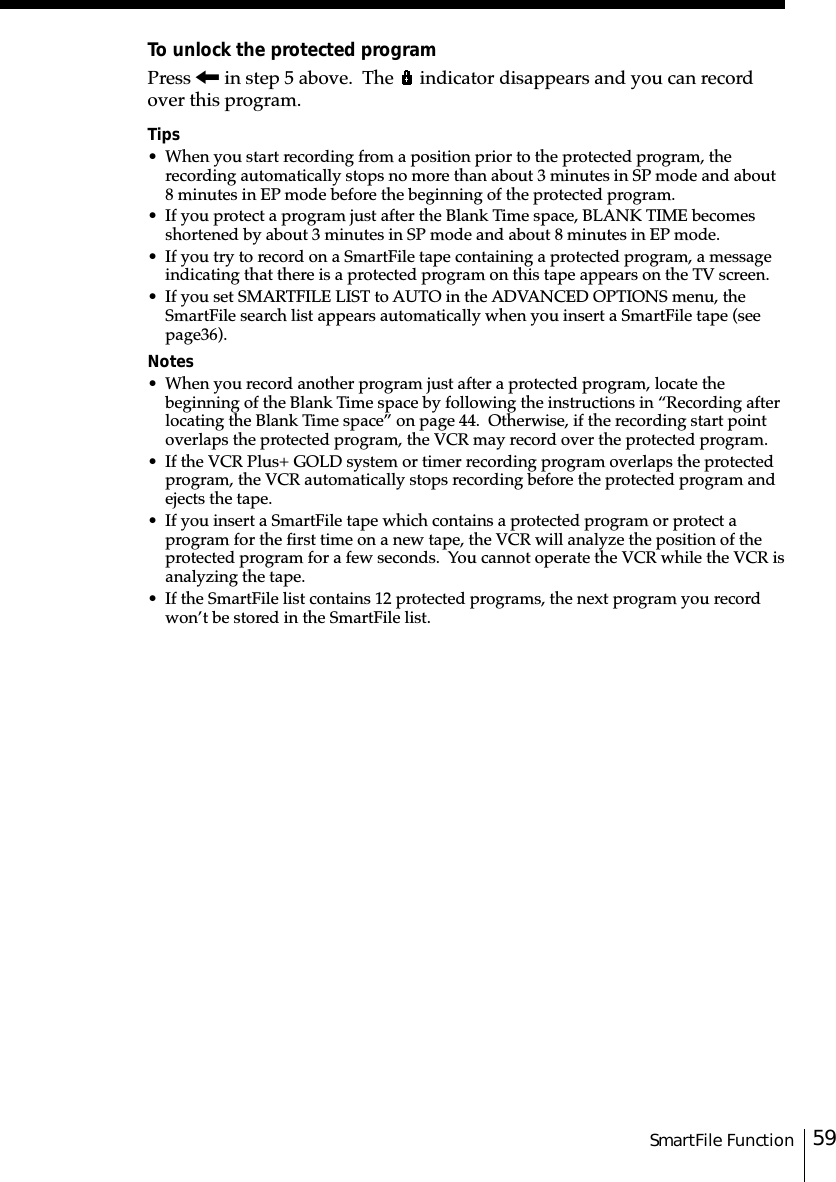 59SmartFile FunctionTo unlock the protected programPress &lt; in step 5 above.  The   indicator disappears and you can recordover this program.Tips• When you start recording from a position prior to the protected program, therecording automatically stops no more than about 3 minutes in SP mode and about8 minutes in EP mode before the beginning of the protected program.• If you protect a program just after the Blank Time space, BLANK TIME becomesshortened by about 3 minutes in SP mode and about 8 minutes in EP mode.• If you try to record on a SmartFile tape containing a protected program, a messageindicating that there is a protected program on this tape appears on the TV screen.• If you set SMARTFILE LIST to AUTO in the ADVANCED OPTIONS menu, theSmartFile search list appears automatically when you insert a SmartFile tape (seepage␣36).Notes• When you record another program just after a protected program, locate thebeginning of the Blank Time space by following the instructions in “Recording afterlocating the Blank Time space” on page 44.  Otherwise, if the recording start pointoverlaps the protected program, the VCR may record over the protected program.• If the VCR Plus+ GOLD system or timer recording program overlaps the protectedprogram, the VCR automatically stops recording before the protected program andejects the tape.• If you insert a SmartFile tape which contains a protected program or protect aprogram for the first time on a new tape, the VCR will analyze the position of theprotected program for a few seconds.  You cannot operate the VCR while the VCR isanalyzing the tape.• If the SmartFile list contains 12 protected programs, the next program you recordwon’t be stored in the SmartFile list.