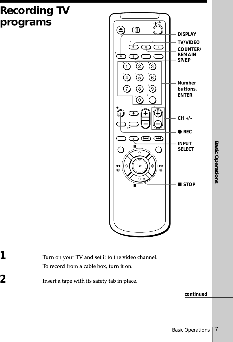 7Basic OperationsBasic Operations1Turn on your TV and set it to the video channel.To record from a cable box, turn it on.2Insert a tape with its safety tab in place.Recording TVprogramsSP/EPINPUTSELECTCH +/–z RECTV/VIDEOCOUNTER/REMAINx STOPDISPLAYNumberbuttons,ENTER1234567890continued