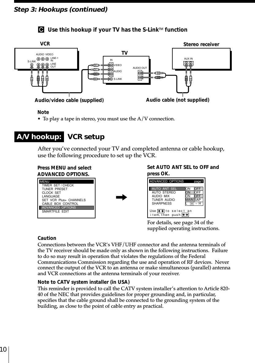 10Note• To play a tape in stereo, you must use the A/V connection.C  Use this hookup if your TV has the S-Link functionA/V hookup:   VCR setupVCRAfter you’ve connected your TV and completed antenna or cable hookup,use the following procedure to set up the VCR.CautionConnections between the VCR’s VHF/UHF connector and the antenna terminals ofthe TV receiver should be made only as shown in the following instructions.  Failureto do so may result in operation that violates the regulations of the FederalCommunications Commission regarding the use and operation of RF devices.  Neverconnect the output of the VCR to an antenna or make simultaneous (parallel) antennaand VCR connections at the antenna terminals of your receiver.Note to CATV system installer (in USA)This reminder is provided to call the CATV system installer’s attention to Article 820-40 of the NEC that provides guidelines for proper grounding and, in particular,specifies that the cable ground shall be connected to the grounding system of thebuilding, as close to the point of cable entry as practical.Press MENU and selectADVANCED OPTIONS. Set AUTO ANT SEL to OFF andpress OK.For details, see page 34 of thesupplied operating instructions.Stereo receiverAudio/video cable (supplied)TVStep 3: Hookups (continued)Audio cable (not supplied)MENUADVANCED  OPTIONSCLOCK  SETTUNER  PRESETTIMER  SET / CHECKLANGUAGECABLE  BOX  CONTROLSMARTFILE  EDITSET  VCR  Plus+  CHANNELSADVANCED  OPTIONSSHARPNESSTUNER  AUDIOAUDIO  MIXAUTO  STEREO ON OFFON OFFON OFFMAIN SAPpage1AUTO  ANT  SELiUse t o se l ec t antem, then pushLH––,S-LINKAUDIO VIDEOINVIDEOAUDIOAUDIO OUTAUX INS-LINKLINE-1 INLINE OUT