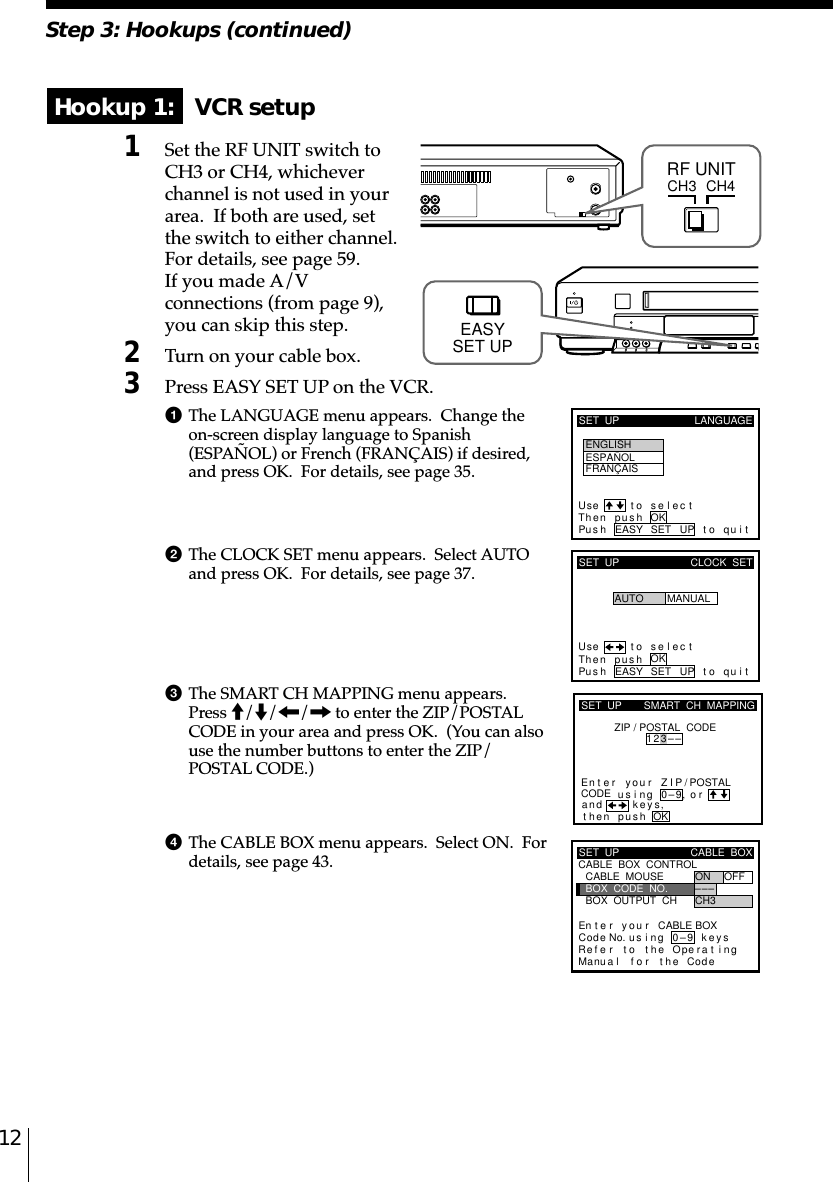 12Step 3: Hookups (continued)SET  UP LANGUAGEUse t o s e l ec tThen push OKPus h EASY SET UP to quitENGLISHESPAÑOLFRANÇAIS Hookup 1:   VCR setup1Set the RF UNIT switch toCH3 or CH4, whicheverchannel is not used in yourarea.  If both are used, setthe switch to either channel.For details, see page 59.If you made A/Vconnections (from page 9),you can skip this step.2Turn on your cable box.3Press EASY SET UP on the VCR.1The LANGUAGE menu appears.  Change theon-screen display language to Spanish(ESPAÑOL) or French (FRANÇAIS) if desired,and press OK.  For details, see page 35.2The CLOCK SET menu appears.  Select AUTOand press OK.  For details, see page 37.3The SMART CH MAPPING menu appears.Press M/m/&lt;/, to enter the ZIP/POSTALCODE in your area and press OK.  (You can alsouse the number buttons to enter the ZIP/POSTAL CODE.)4The CABLE BOX menu appears.  Select ON.  Fordetails, see page 43.CH3RF UNITCH4SET  UPUse t o s e l ec tThen pushPus h EASY SET UP to quitAUTOCLOCK  SETMANUALOKkSET  UPZIP / POSTAL  CODE1u23––si orand eysthenZIPyournterE ng 0–9pu hs OK,,SMART  CH  MAPPING/POSTALCODESET  UPRefMaCABLE  BOX  CONTROLCABLE  BOXBOX  OUTPUT  CHBOX  CODE  NO.CABLE  MOUSE ON OFF–CH3––En t e r y ou r CABLE BOXus i ng keyser to the Operat ingnua l f o r the Code0–9Code No.EASYSET UP