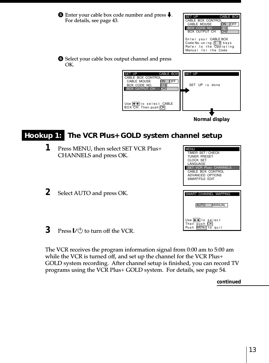 13Normal displayHookup 1:   The VCR Plus+ GOLD system channel setup1Press MENU, then select SET VCR Plus+CHANNELS and press OK.2Select AUTO and press OK.3Press `/1 to turn off the VCR.The VCR receives the program information signal from 0:00 am to 5:00 amwhile the VCR is turned off, and set up the channel for the VCR Plus+GOLD system recording.  After channel setup is finished, you can record TVprograms using the VCR Plus+ GOLD system.  For details, see page 54.continued5Enter your cable box code number and press m.For details, see page 43.SET  UPRefMaCABLE  BOX  CONTROLCABLE  BOXBOX  OUTPUT  CHBOX  CODE  NO.CABLE  MOUSE ON OFF0CH318En t e r y ou r CABLE BOXus i ng keyser to the Operat ingnua l f o r the Code0–9Code No.SET  UP CABLE  BOXBOX  OUTPUT  CHBOX  CODE  NO.CABLE  MOUSE ON OFF0CH318CABLE  BOX  CONTROLBOX CH. Then push OKCABLEUse t o s e l ec tSET UP i s doneSET  UPMENUADVANCED  OPTIONSSMARTFILE  EDITCLOCK  SETTUNER  PRESETTIMER  SET / CHECKLANGUAGECABLE  BOX  CONTROLSET  VCR  Plus+  CHANNELSSMART  CHANNEL  MAPPINGUse t o s e l ec tThen push OKPus h MENU to quitAUTO MANUAL6Select your cable box output channel and pressOK.