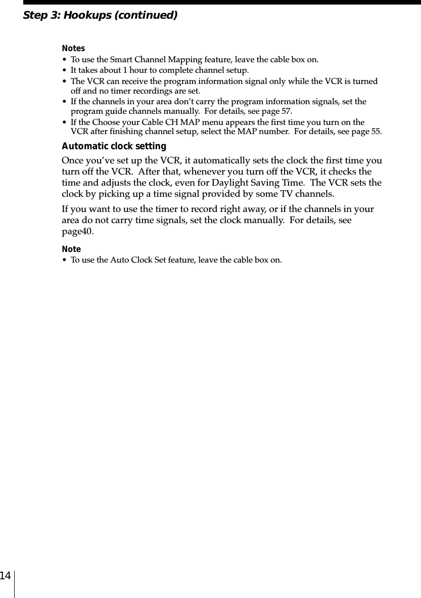 14Step 3: Hookups (continued)Notes• To use the Smart Channel Mapping feature, leave the cable box on.• It takes about 1 hour to complete channel setup.• The VCR can receive the program information signal only while the VCR is turnedoff and no timer recordings are set.• If the channels in your area don’t carry the program information signals, set theprogram guide channels manually.  For details, see page 57.• If the Choose your Cable CH MAP menu appears the first time you turn on theVCR after finishing channel setup, select the MAP number.  For details, see page 55.Automatic clock settingOnce you’ve set up the VCR, it automatically sets the clock the first time youturn off the VCR.  After that, whenever you turn off the VCR, it checks thetime and adjusts the clock, even for Daylight Saving Time.  The VCR sets theclock by picking up a time signal provided by some TV channels.If you want to use the timer to record right away, or if the channels in yourarea do not carry time signals, set the clock manually.  For details, seepage␣40.Note• To use the Auto Clock Set feature, leave the cable box on.