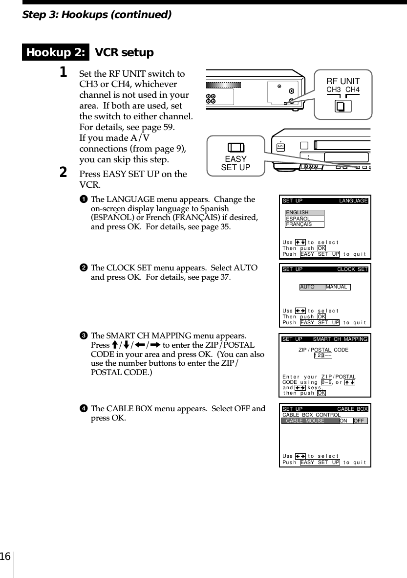 16Step 3: Hookups (continued)Hookup 2:   VCR setup1Set the RF UNIT switch toCH3 or CH4, whicheverchannel is not used in yourarea.  If both are used, setthe switch to either channel.For details, see page 59.If you made A/Vconnections (from page 9),you can skip this step.2Press EASY SET UP on theVCR.1The LANGUAGE menu appears.  Change theon-screen display language to Spanish(ESPAÑOL) or French (FRANÇAIS) if desired,and press OK.  For details, see page 35.2The CLOCK SET menu appears.  Select AUTOand press OK.  For details, see page 37.3The SMART CH MAPPING menu appears.Press M/m/&lt;/, to enter the ZIP/POSTALCODE in your area and press OK.  (You can alsouse the number buttons to enter the ZIP/POSTAL CODE.)4The CABLE BOX menu appears.  Select OFF andpress OK.CH3RF UNITCH4SET  UP LANGUAGEUse t o se l ec tThen push OKPus h EASY SET UP to quitENGLISHESPAÑOLFRANÇAISSET  UPUse t o s e l ec tThen pushPus h EASY SET UP to quitAUTOCLOCK  SETMANUALOKkSET  UPZIP / POSTAL  CODE1u23––si orand eysthenZIPyournterE ng 0–9pu hs OK,,SMART  CH  MAPPING/POSTALCODESET  UPUse t o s e l ec tPus h EASY SET UP to quitCABLE  BOX  CONTROLCABLE  BOXCABLE  MOUSE ON OFFEASYSET UP