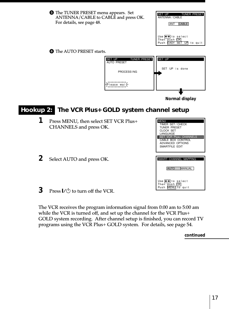 17Normal displayHookup 2:   The VCR Plus+ GOLD system channel setup1Press MENU, then select SET VCR Plus+CHANNELS and press OK.2Select AUTO and press OK.3Press `/1 to turn off the VCR.The VCR receives the program information signal from 0:00 am to 5:00 amwhile the VCR is turned off, and set up the channel for the VCR Plus+GOLD system recording.  After channel setup is finished, you can record TVprograms using the VCR Plus+ GOLD system.  For details, see page 54.SET  UPAUTO  PRESET TUNER  PRESETPleaPROCESS I NGse wai tSET UP i s doneSET  UPMENUADVANCED  OPTIONSSMARTFILE  EDITCLOCK  SETTUNER  PRESETTIMER  SET / CHECKLANGUAGECABLE  BOX  CONTROLSET  VCR  Plus+  CHANNELSSMART  CHANNEL  MAPPINGUse t o s e l ec tThen push OKPus h MENU to quitAUTO MANUALSET  UPANTENNA / CABLETUNER  PRESETUse t o s e l ec tThen pushPus h EASY SET UP to quitANT CABLEOKcontinued5The TUNER PRESET menu appears.  SetANTENNA/CABLE to CABLE and press OK.For details, see page 48.6The AUTO PRESET starts.