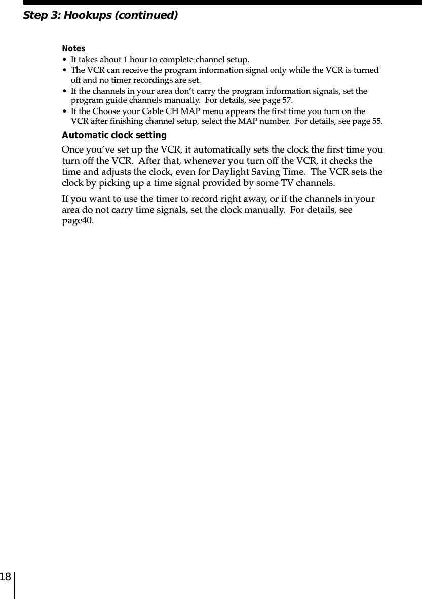 18Step 3: Hookups (continued)Notes• It takes about 1 hour to complete channel setup.• The VCR can receive the program information signal only while the VCR is turnedoff and no timer recordings are set.• If the channels in your area don’t carry the program information signals, set theprogram guide channels manually.  For details, see page 57.• If the Choose your Cable CH MAP menu appears the first time you turn on theVCR after finishing channel setup, select the MAP number.  For details, see page 55.Automatic clock settingOnce you’ve set up the VCR, it automatically sets the clock the first time youturn off the VCR.  After that, whenever you turn off the VCR, it checks thetime and adjusts the clock, even for Daylight Saving Time.  The VCR sets theclock by picking up a time signal provided by some TV channels.If you want to use the timer to record right away, or if the channels in yourarea do not carry time signals, set the clock manually.  For details, seepage␣40.