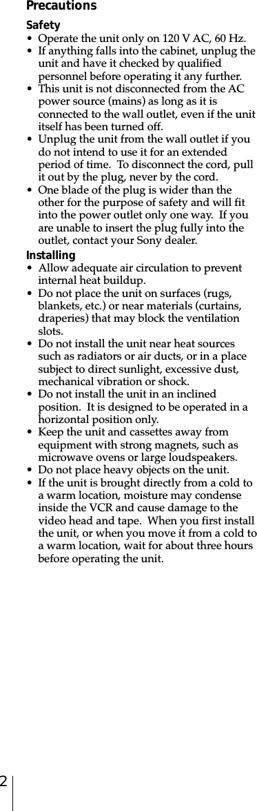 2PrecautionsSafety• Operate the unit only on 120 V AC, 60 Hz.• If anything falls into the cabinet, unplug theunit and have it checked by qualifiedpersonnel before operating it any further.• This unit is not disconnected from the ACpower source (mains) as long as it isconnected to the wall outlet, even if the unititself has been turned off.• Unplug the unit from the wall outlet if youdo not intend to use it for an extendedperiod of time.  To disconnect the cord, pullit out by the plug, never by the cord.• One blade of the plug is wider than theother for the purpose of safety and will fitinto the power outlet only one way.  If youare unable to insert the plug fully into theoutlet, contact your Sony dealer.Installing• Allow adequate air circulation to preventinternal heat buildup.• Do not place the unit on surfaces (rugs,blankets, etc.) or near materials (curtains,draperies) that may block the ventilationslots.• Do not install the unit near heat sourcessuch as radiators or air ducts, or in a placesubject to direct sunlight, excessive dust,mechanical vibration or shock.• Do not install the unit in an inclinedposition.  It is designed to be operated in ahorizontal position only.• Keep the unit and cassettes away fromequipment with strong magnets, such asmicrowave ovens or large loudspeakers.• Do not place heavy objects on the unit.• If the unit is brought directly from a cold toa warm location, moisture may condenseinside the VCR and cause damage to thevideo head and tape.  When you first installthe unit, or when you move it from a cold toa warm location, wait for about three hoursbefore operating the unit.