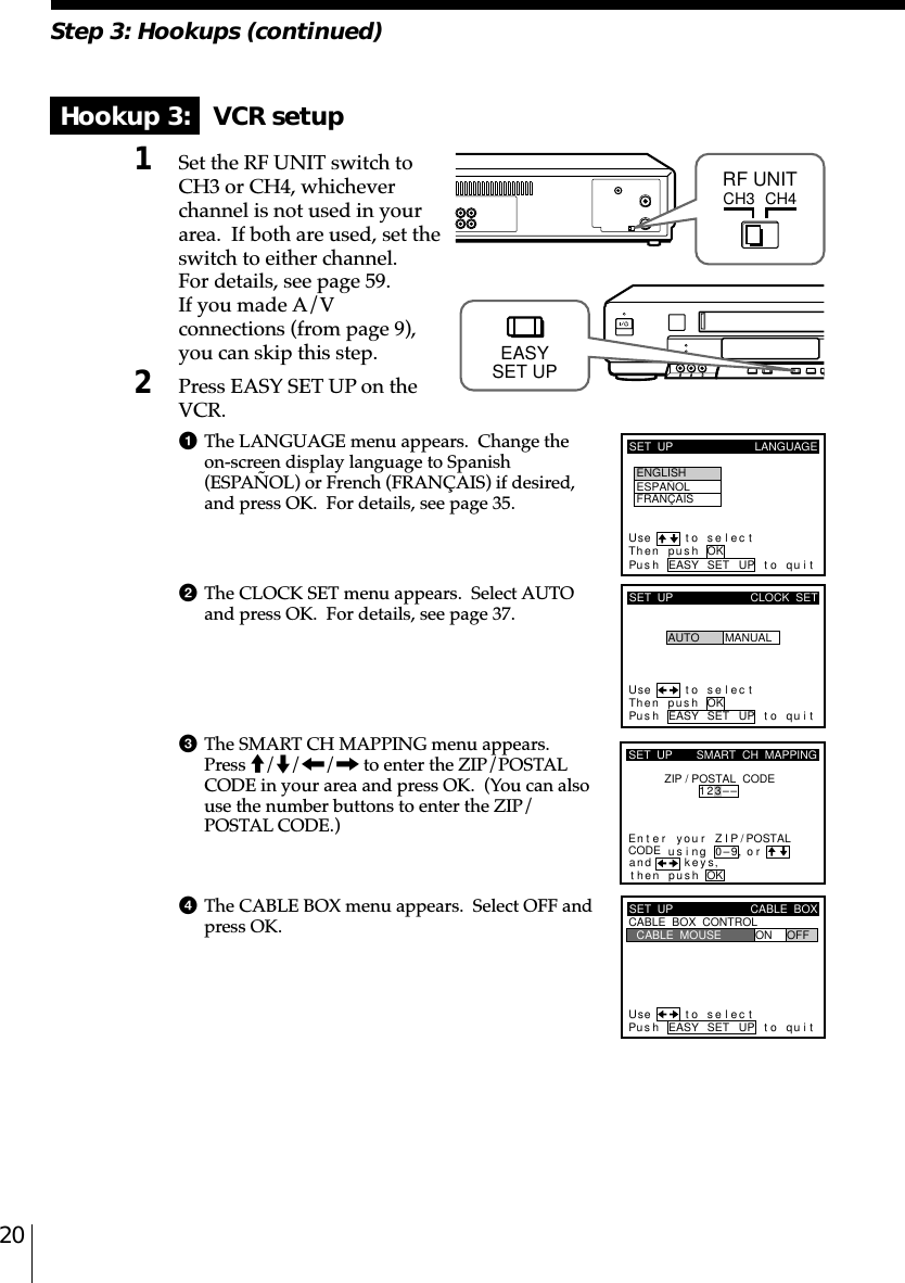 20Step 3: Hookups (continued)Hookup 3:   VCR setup1Set the RF UNIT switch toCH3 or CH4, whicheverchannel is not used in yourarea.  If both are used, set theswitch to either channel.For details, see page 59.If you made A/Vconnections (from page 9),you can skip this step.2Press EASY SET UP on theVCR.1The LANGUAGE menu appears.  Change theon-screen display language to Spanish(ESPAÑOL) or French (FRANÇAIS) if desired,and press OK.  For details, see page 35.2The CLOCK SET menu appears.  Select AUTOand press OK.  For details, see page 37.3The SMART CH MAPPING menu appears.Press M/m/&lt;/, to enter the ZIP/POSTALCODE in your area and press OK.  (You can alsouse the number buttons to enter the ZIP/POSTAL CODE.)4The CABLE BOX menu appears.  Select OFF andpress OK.CH3RF UNITCH4SET  UP LANGUAGEUse t o s e l ec tThen push OKPus h EASY SET UP to quitENGLISHESPAÑOLFRANÇAISSET  UPUse t o s e l ec tThen pushPus h EASY SET UP to quitAUTOCLOCK  SETMANUALOKkSET  UPZIP / POSTAL  CODE1u23––si orand eysthenZIPyournterE ng 0–9pu hs OK,,SMART  CH  MAPPING/POSTALCODESET  UPUse t o s e l ec tPus h EASY SET UP to quitCABLE  BOX  CONTROLCABLE  BOXCABLE  MOUSE ON OFFEASYSET UP