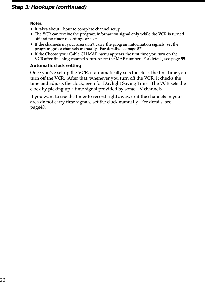 22Notes• It takes about 1 hour to complete channel setup.• The VCR can receive the program information signal only while the VCR is turnedoff and no timer recordings are set.• If the channels in your area don’t carry the program information signals, set theprogram guide channels manually.  For details, see page 57.• If the Choose your Cable CH MAP menu appears the first time you turn on theVCR after finishing channel setup, select the MAP number.  For details, see page 55.Automatic clock settingOnce you’ve set up the VCR, it automatically sets the clock the first time youturn off the VCR.  After that, whenever you turn off the VCR, it checks thetime and adjusts the clock, even for Daylight Saving Time.  The VCR sets theclock by picking up a time signal provided by some TV channels.If you want to use the timer to record right away, or if the channels in yourarea do not carry time signals, set the clock manually.  For details, seepage␣40.Step 3: Hookups (continued)