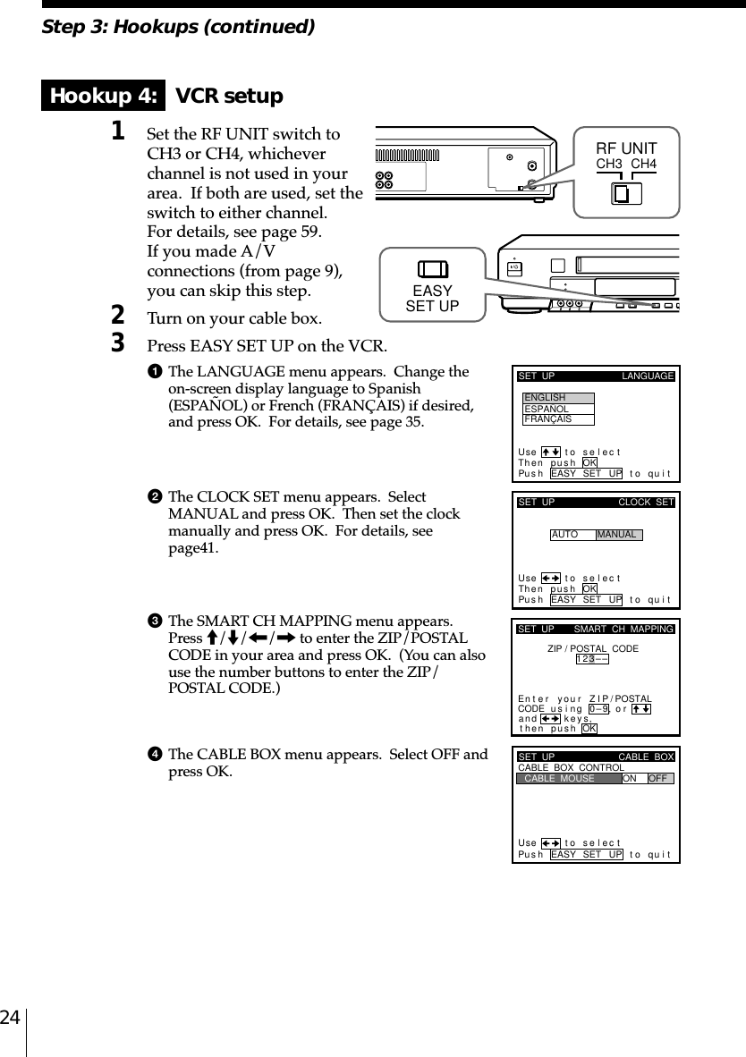 24Step 3: Hookups (continued)Hookup 4:   VCR setup1Set the RF UNIT switch toCH3 or CH4, whicheverchannel is not used in yourarea.  If both are used, set theswitch to either channel.For details, see page 59.If you made A/Vconnections (from page 9),you can skip this step.2Turn on your cable box.3Press EASY SET UP on the VCR.1The LANGUAGE menu appears.  Change theon-screen display language to Spanish(ESPAÑOL) or French (FRANÇAIS) if desired,and press OK.  For details, see page 35.2The CLOCK SET menu appears.  SelectMANUAL and press OK.  Then set the clockmanually and press OK.  For details, seepage␣41.3The SMART CH MAPPING menu appears.Press M/m/&lt;/, to enter the ZIP/POSTALCODE in your area and press OK.  (You can alsouse the number buttons to enter the ZIP/POSTAL CODE.)4The CABLE BOX menu appears.  Select OFF andpress OK.CH3RF UNITCH4SET  UP LANGUAGEUse t o s e l ec tThen push OKPus h EASY SET UP to quitENGLISHESPAÑOLFRANÇAISSET  UPUse t o s e l ec tThen push OKPus h EASY SET UP to quitAUTOCLOCK  SETMANUALkSET  UPZIP / POSTAL  CODE1u23––si orand eysthenZIPyournterE ng 0–9pu hs OK,,SMART  CH  MAPPING/POSTALCODESET  UPUse t o s e l ec tPus h EASY SET UP to quitCABLE  BOX  CONTROLCABLE  BOXCABLE  MOUSE ON OFFEASYSET UP