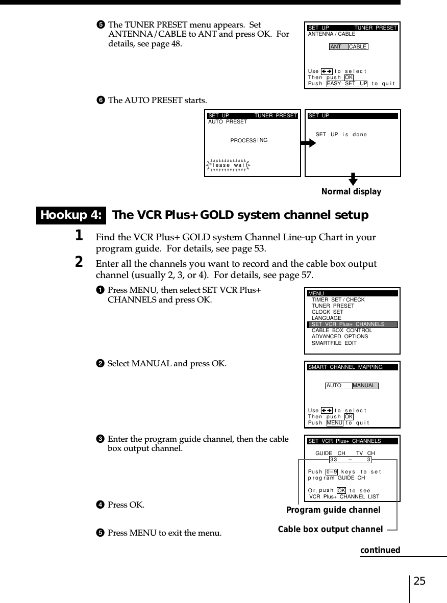 25Normal displayHookup 4:   The VCR Plus+ GOLD system channel setup1Find the VCR Plus+ GOLD system Channel Line-up Chart in yourprogram guide.  For details, see page 53.2Enter all the channels you want to record and the cable box outputchannel (usually 2, 3, or 4).  For details, see page 57.1Press MENU, then select SET VCR Plus+CHANNELS and press OK.2Select MANUAL and press OK.3Enter the program guide channel, then the cablebox output channel.4Press OK.5Press MENU to exit the menu.Program guide channelCable box output channel5The TUNER PRESET menu appears.  SetANTENNA/CABLE to ANT and press OK.  Fordetails, see page 48.6The AUTO PRESET starts.SET  UPAUTO  PRESET TUNER  PRESETPleaPROCESS I NGse wai tSET UP i s doneSET  UPMENUADVANCED  OPTIONSSMARTFILE  EDITCLOCK  SETTUNER  PRESETTIMER  SET / CHECKLANGUAGECABLE  BOX  CONTROLSET  VCR  Plus+  CHANNELSSMART  CHANNEL  MAPPINGUse t o s e l ec tThen push OKPus h MENU to quitAUTO MANUALSET  VCR  Plus+  CHANNELSGUIDE CH TV CH33 – 3VCR  Plus+  CHANNEL  LISTOr to, push seePus h 0–9 keys to setp r og r am GUIDE  CHOKcontinuedSET  UPANTENNA / CABLETUNER  PRESETUse t o s e l ec tThen push OKPus h EASY SET UP to quitANT CABLE