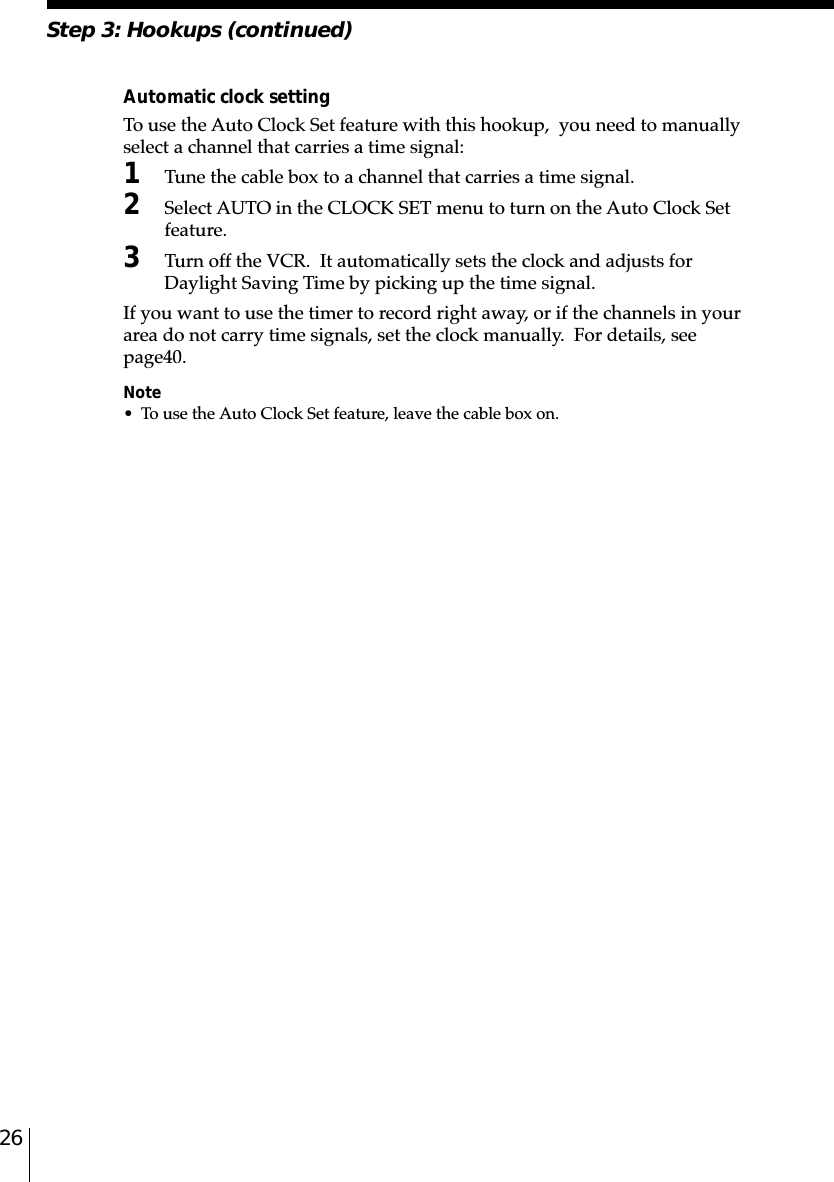 26Step 3: Hookups (continued)Automatic clock settingTo use the Auto Clock Set feature with this hookup,  you need to manuallyselect a channel that carries a time signal:1Tune the cable box to a channel that carries a time signal.2Select AUTO in the CLOCK SET menu to turn on the Auto Clock Setfeature.3Turn off the VCR.  It automatically sets the clock and adjusts forDaylight Saving Time by picking up the time signal.If you want to use the timer to record right away, or if the channels in yourarea do not carry time signals, set the clock manually.  For details, seepage␣40.Note• To use the Auto Clock Set feature, leave the cable box on.