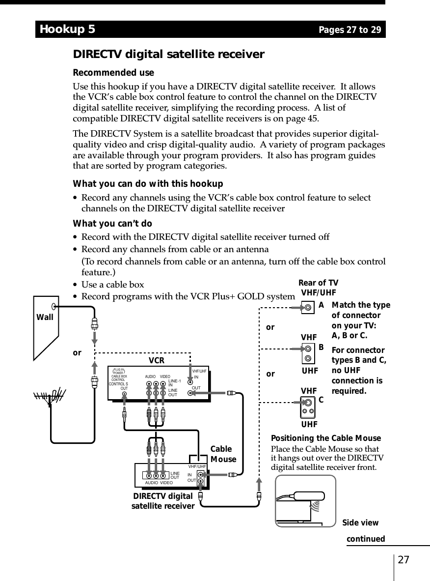 27Hookup 5DIRECTV digital satellite receiverRecommended useUse this hookup if you have a DIRECTV digital satellite receiver.  It allowsthe VCR’s cable box control feature to control the channel on the DIRECTVdigital satellite receiver, simplifying the recording process.  A list ofcompatible DIRECTV digital satellite receivers is on page 45.The DIRECTV System is a satellite broadcast that provides superior digital-quality video and crisp digital-quality audio.  A variety of program packagesare available through your program providers.  It also has program guidesthat are sorted by program categories.What you can do with this hookup•Record any channels using the VCR’s cable box control feature to selectchannels on the DIRECTV digital satellite receiverWhat you can’t do•Record with the DIRECTV digital satellite receiver turned off•Record any channels from cable or an antenna(To record channels from cable or an antenna, turn off the cable box controlfeature.)•Use a cable box•Record programs with the VCR Plus+ GOLD system A Match the typeof connectoron your TV:A, B or C.BFor connectortypes B and C,no UHFconnection isrequired.CororRear of TVVHF/UHFVHFVHFUHFVCRWallorDIRECTV digitalsatellite receiverPositioning the Cable MousePlace the Cable Mouse so thatit hangs out over the DIRECTVdigital satellite receiver front.Side viewCableMouseUHFAUDIO VIDEOINOUTVHF/UHFAUDIO VIDEOLINEOUT OUTVHF/UHFINLINE-1 INLINE OUT(        )CABLE BOXCONTROLCONTROL SOUT PLUG IN POWERPages 27 to 29continued