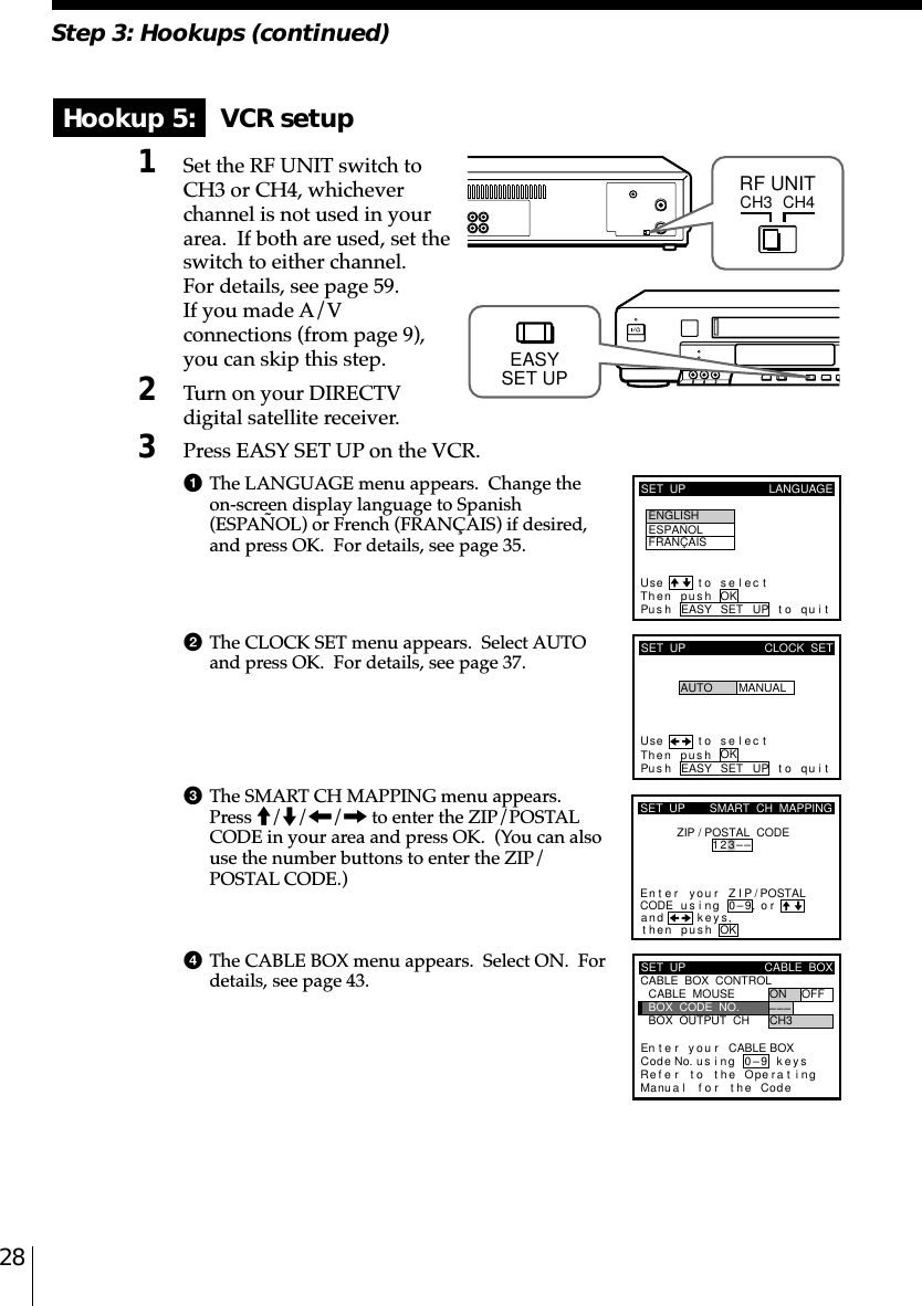 28Step 3: Hookups (continued)Hookup 5: VCR setup1Set the RF UNIT switch toCH3 or CH4, whicheverchannel is not used in yourarea.  If both are used, set theswitch to either channel.For details, see page 59.If you made A/Vconnections (from page 9),you can skip this step.2Turn on your DIRECTVdigital satellite receiver.3Press EASY SET UP on the VCR.1The LANGUAGE menu appears.  Change theon-screen display language to Spanish(ESPAÑOL) or French (FRANÇAIS) if desired,and press OK.  For details, see page 35.2The CLOCK SET menu appears.  Select AUTOand press OK.  For details, see page 37.3The SMART CH MAPPING menu appears.Press M/m/&lt;/, to enter the ZIP/POSTALCODE in your area and press OK.  (You can alsouse the number buttons to enter the ZIP/POSTAL CODE.)4The CABLE BOX menu appears.  Select ON.  Fordetails, see page 43.CH3RF UNITCH4SET  UP LANGUAGEUse t o se l ec tThen push OKPus h EASY SET UP to quitENGLISHESPAÑOLFRANÇAISSET  UPUse t o s e l ec tThen pushPus h EASY SET UP to quitAUTOCLOCK  SETMANUALOKkSET  UPZIP / POSTAL  CODE1u23––si orand eysthenZIPyournterE ng 0–9pu hs OK,,SMART  CH  MAPPING/POSTALCODESET  UPRefMaCABLE  BOX  CONTROLCABLE  BOXBOX  OUTPUT  CHBOX  CODE  NO.CABLE  MOUSE ON OFF–CH3––En t e r y ou r CABLE BOXus i ng keyser to the Operat ingnua l f o r the Code0–9Cod e No.EASYSET UP