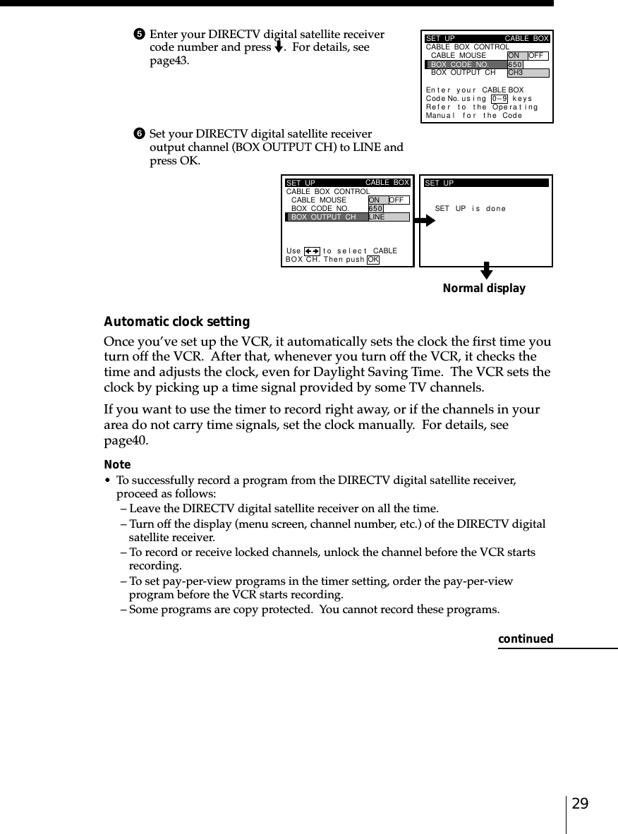 29Normal display5Enter your DIRECTV digital satellite receivercode number and press m.  For details, seepage␣43.6Set your DIRECTV digital satellite receiveroutput channel (BOX OUTPUT CH) to LINE andpress OK.Automatic clock settingOnce you’ve set up the VCR, it automatically sets the clock the first time youturn off the VCR.  After that, whenever you turn off the VCR, it checks thetime and adjusts the clock, even for Daylight Saving Time.  The VCR sets theclock by picking up a time signal provided by some TV channels.If you want to use the timer to record right away, or if the channels in yourarea do not carry time signals, set the clock manually.  For details, seepage␣40.Note• To successfully record a program from the DIRECTV digital satellite receiver,proceed as follows:– Leave the DIRECTV digital satellite receiver on all the time.– Turn off the display (menu screen, channel number, etc.) of the DIRECTV digitalsatellite receiver.– To record or receive locked channels, unlock the channel before the VCR startsrecording.– To set pay-per-view programs in the timer setting, order the pay-per-viewprogram before the VCR starts recording.– Some programs are copy protected.  You cannot record these programs.SET  UP CABLE  BOXBOX  OUTPUT  CHBOX  CODE  NO.CABLE  MOUSE ON OFF6LINE50CABLE  BOX  CONTROLCABLEUse t o s e l ec tBOX CH. Then push OKSET UP i s doneSET  UPSET  UPRefMaCABLE  BOX  CONTROLCABLE  BOXBOX  OUTPUT  CHBOX  CODE  NO.CABLE  MOUSE ON OFF6CH350En t e r y ou r CABLE BOXus i ng keyser to the Operat ingnua l f o r the Code0–9Code No.continued