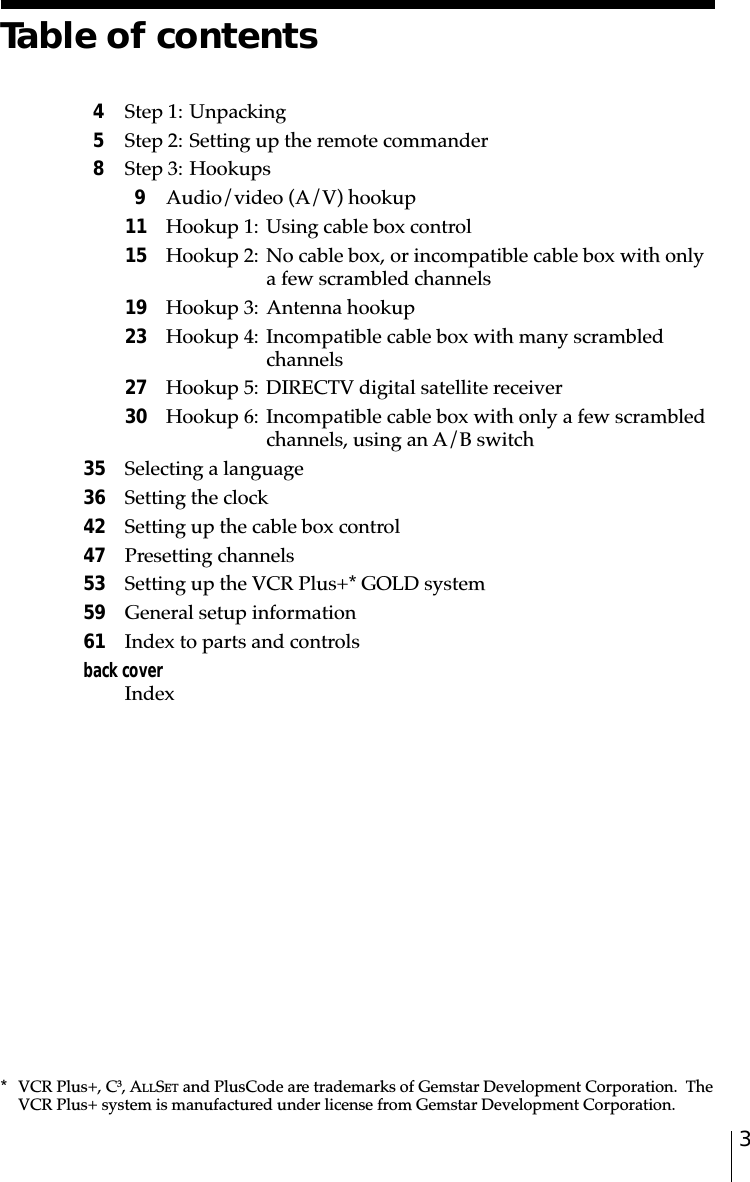 3* VCR Plus+, C3, ALLSET and PlusCode are trademarks of Gemstar Development Corporation.  TheVCR Plus+ system is manufactured under license from Gemstar Development Corporation.Table of contents4Step 1: Unpacking5Step 2: Setting up the remote commander8Step 3: Hookups9Audio/video (A/V) hookup11 Hookup 1: Using cable box control15 Hookup 2: No cable box, or incompatible cable box with onlya few scrambled channels19 Hookup 3: Antenna hookup23 Hookup 4: Incompatible cable box with many scrambledchannels27 Hookup 5: DIRECTV digital satellite receiver30 Hookup 6: Incompatible cable box with only a few scrambledchannels, using an A/B switch35 Selecting a language36 Setting the clock42 Setting up the cable box control47 Presetting channels53 Setting up the VCR Plus+* GOLD system59 General setup information61 Index to parts and controlsback coverIndex