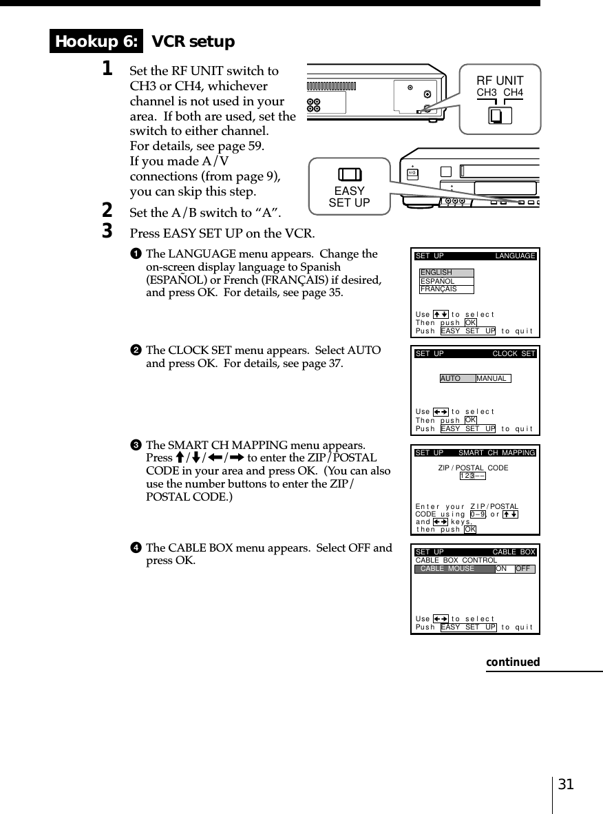 31Hookup 6:   VCR setup1Set the RF UNIT switch toCH3 or CH4, whicheverchannel is not used in yourarea.  If both are used, set theswitch to either channel.For details, see page 59.If you made A/Vconnections (from page 9),you can skip this step.2Set the A/B switch to “A”.3Press EASY SET UP on the VCR.1The LANGUAGE menu appears.  Change theon-screen display language to Spanish(ESPAÑOL) or French (FRANÇAIS) if desired,and press OK.  For details, see page 35.2The CLOCK SET menu appears.  Select AUTOand press OK.  For details, see page 37.3The SMART CH MAPPING menu appears.Press M/m/&lt;/, to enter the ZIP/POSTALCODE in your area and press OK.  (You can alsouse the number buttons to enter the ZIP/POSTAL CODE.)4The CABLE BOX menu appears.  Select OFF andpress OK.CH3RF UNITCH4SET  UP LANGUAGEUse t o s e l ec tThen pus h OKPus h EASY SET UP to quitENGLISHESPAÑOLFRANÇAISSET  UPUse t o s e l ec tThen pushPus h EASY SET UP to quitAUTOCLOCK  SETMANUALOKkSET  UPZIP / POSTAL  CODE1u23––si orand eysthenZIPyournterE ng 0–9pu hs OK,,SMART  CH  MAPPING/POSTALCODESET  UPUse t o s e l ec tPus h EASY SET UP to quitCABLE  BOX  CONTROLCABLE  BOXCABLE  MOUSE ON OFFEASYSET UPcontinued