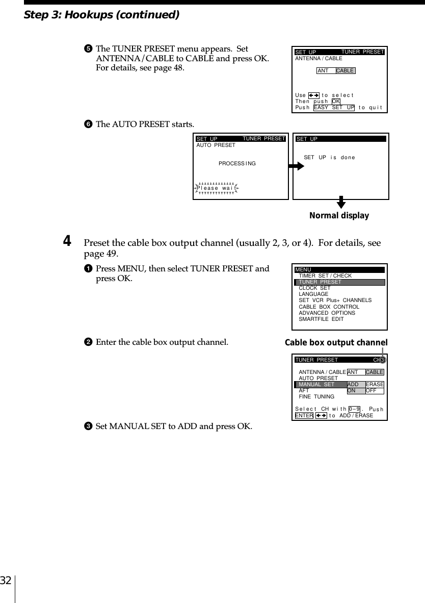 32Step 3: Hookups (continued)Normal display5The TUNER PRESET menu appears.  SetANTENNA/CABLE to CABLE and press OK.For details, see page 48.6The AUTO PRESET starts.4Preset the cable box output channel (usually 2, 3, or 4).  For details, seepage 49.1Press MENU, then select TUNER PRESET andpress OK.2Enter the cable box output channel.3Set MANUAL SET to ADD and press OK.Cable box output channelSET  UPANTENNA / CABLETUNER  PRESETUse t o s e l ec tThen pushPus h EASY SET UP to quitANT CABLEOKSET  UPAUTO  PRESET TUNER  PRESETPleaPROCESS I NGse wai tSET UP i s d oneSET  UPMENUADVANCED  OPTIONSSMARTFILE  EDITCLOCK  SETTUNER  PRESETTIMER  SET / CHECKLANGUAGECABLE  BOX  CONTROLSET  VCR  Plus+  CHANNELSTUNER  PRESETFINE  TUNINGAFTMANUAL  SETAUTO  PRESET ANT CABLEADD ERASEON OFFCH3ANTENNA / CABLEENTER.Sel CH wi th 0–9ec t Pusht o ADD / ERASE.
