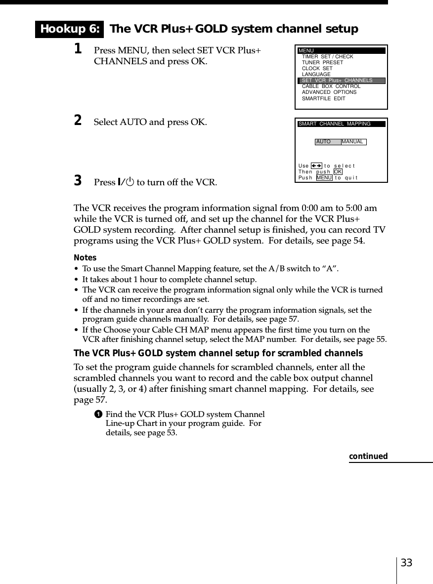 33Hookup 6:   The VCR Plus+ GOLD system channel setup1Press MENU, then select SET VCR Plus+CHANNELS and press OK.2Select AUTO and press OK.3Press `/1 to turn off the VCR.The VCR receives the program information signal from 0:00 am to 5:00 amwhile the VCR is turned off, and set up the channel for the VCR Plus+GOLD system recording.  After channel setup is finished, you can record TVprograms using the VCR Plus+ GOLD system.  For details, see page 54.Notes• To use the Smart Channel Mapping feature, set the A/B switch to “A”.• It takes about 1 hour to complete channel setup.• The VCR can receive the program information signal only while the VCR is turnedoff and no timer recordings are set.• If the channels in your area don’t carry the program information signals, set theprogram guide channels manually.  For details, see page 57.• If the Choose your Cable CH MAP menu appears the first time you turn on theVCR after finishing channel setup, select the MAP number.  For details, see page 55.The VCR Plus+ GOLD system channel setup for scrambled channelsTo set the program guide channels for scrambled channels, enter all thescrambled channels you want to record and the cable box output channel(usually 2, 3, or 4) after finishing smart channel mapping.  For details, seepage 57.1Find the VCR Plus+ GOLD system ChannelLine-up Chart in your program guide.  Fordetails, see page 53.MENUADVANCED  OPTIONSSMARTFILE  EDITCLOCK  SETTUNER  PRESETTIMER  SET / CHECKLANGUAGECABLE  BOX  CONTROLSET  VCR  Plus+  CHANNELSSMART  CHANNEL  MAPPINGUse t o s e l ec tThen push OKPus h MENU to quitAUTO MANUALcontinued