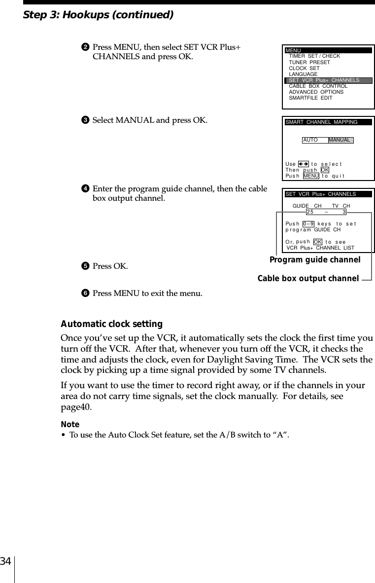 34Cable box output channelProgram guide channel2Press MENU, then select SET VCR Plus+CHANNELS and press OK.3Select MANUAL and press OK.4Enter the program guide channel, then the cablebox output channel.5Press OK.6Press MENU to exit the menu.Automatic clock settingOnce you’ve set up the VCR, it automatically sets the clock the first time youturn off the VCR.  After that, whenever you turn off the VCR, it checks thetime and adjusts the clock, even for Daylight Saving Time.  The VCR sets theclock by picking up a time signal provided by some TV channels.If you want to use the timer to record right away, or if the channels in yourarea do not carry time signals, set the clock manually.  For details, seepage␣40.Note• To use the Auto Clock Set feature, set the A/B switch to “A”.SMART  CHANNEL  MAPPINGUse t o s e l ec tThen push OKPus h MENU to quitAUTO MANUALSET  VCR  Plus+  CHANNELSGUIDE CH TV CH25 – 3VCR  Plus+  CHANNEL  LISTOr to, push seePus h 0–9 keys to setp r og r am GUIDE  CHOKStep 3: Hookups (continued)MENUADVANCED  OPTIONSSMARTFILE  EDITCLOCK  SETTUNER  PRESETTIMER  SET / CHECKLANGUAGECABLE  BOX  CONTROLSET  VCR  Plus+  CHANNELS