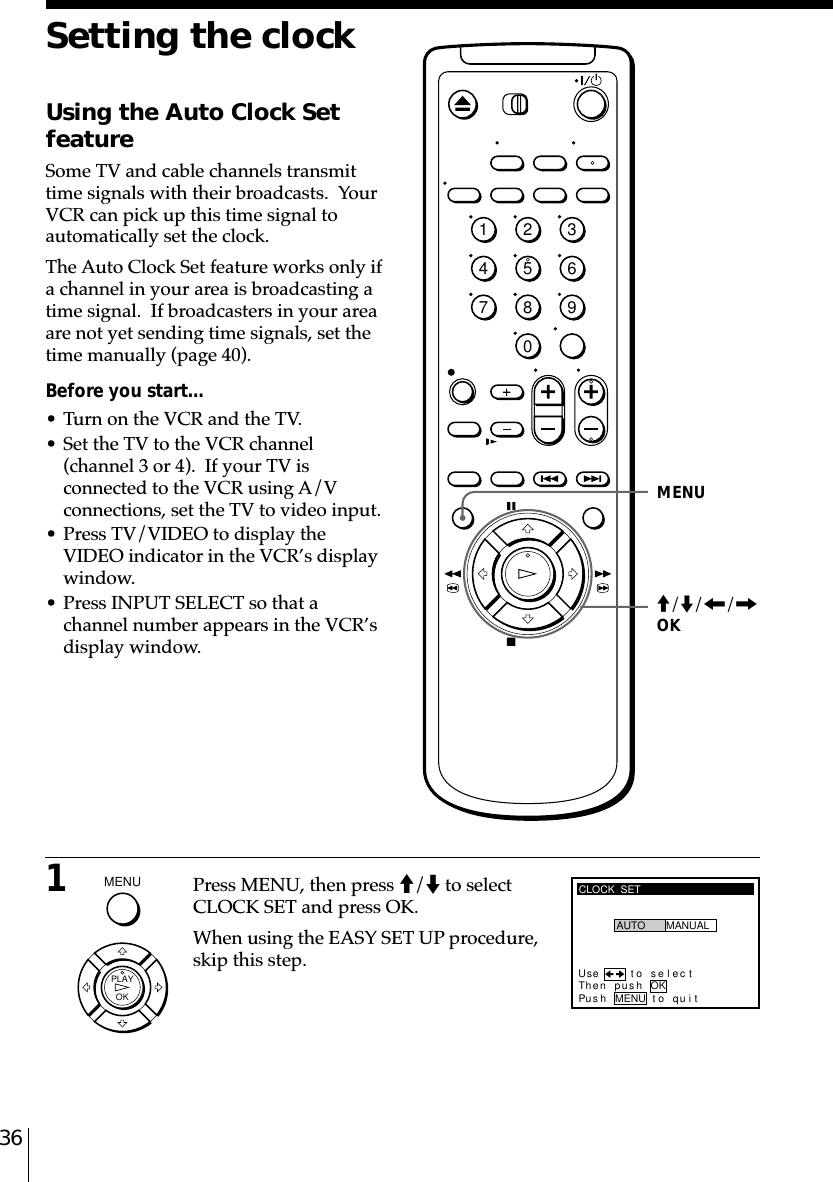 361Press MENU, then press M/m to selectCLOCK SET and press OK.When using the EASY SET UP procedure,skip this step.Setting the clockUsing the Auto Clock SetfeatureSome TV and cable channels transmittime signals with their broadcasts.  YourVCR can pick up this time signal toautomatically set the clock.The Auto Clock Set feature works only ifa channel in your area is broadcasting atime signal.  If broadcasters in your areaare not yet sending time signals, set thetime manually (page 40).Before you start…• Turn on the VCR and the TV.• Set the TV to the VCR channel(channel 3 or 4).  If your TV isconnected to the VCR using A/Vconnections, set the TV to video input.• Press TV/VIDEO to display theVIDEO indicator in the VCR’s displaywindow.• Press INPUT SELECT so that achannel number appears in the VCR’sdisplay window.CLOCK  SETUse t o s e l ec tThen pushPus h MENU to quitAUTO MANUALOKMENUM/m/&lt;/,OK1234567890MENU  OKPLAY