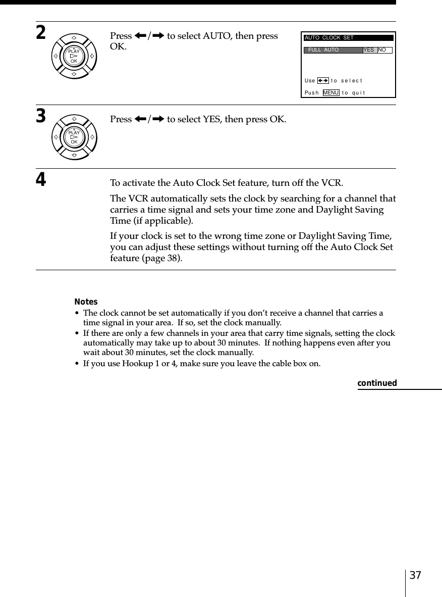 372Press &lt;/, to select AUTO, then pressOK.3Press &lt;/, to select YES, then press OK.4To activate the Auto Clock Set feature, turn off the VCR.The VCR automatically sets the clock by searching for a channel thatcarries a time signal and sets your time zone and Daylight SavingTime (if applicable).If your clock is set to the wrong time zone or Daylight Saving Time,you can adjust these settings without turning off the Auto Clock Setfeature (page 38).Notes• The clock cannot be set automatically if you don’t receive a channel that carries atime signal in your area.  If so, set the clock manually.• If there are only a few channels in your area that carry time signals, setting the clockautomatically may take up to about 30 minutes.  If nothing happens even after youwait about 30 minutes, set the clock manually.• If you use Hookup 1 or 4, make sure you leave the cable box on.AUTO  CLOCK  SETUse t o s e l ec tPus h MENU to quitFULL  AUTO YES NOcontinuedOKPLAYOKPLAY